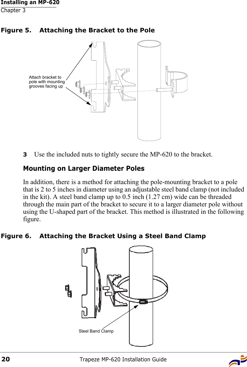 Installing an MP-620Chapter 3Trapeze MP-620 Installation Guide20Figure 5. Attaching the Bracket to the Pole3Use the included nuts to tightly secure the MP-620 to the bracket. Mounting on Larger Diameter PolesIn addition, there is a method for attaching the pole-mounting bracket to a pole that is 2 to 5 inches in diameter using an adjustable steel band clamp (not included in the kit). A steel band clamp up to 0.5 inch (1.27 cm) wide can be threaded through the main part of the bracket to secure it to a larger diameter pole without using the U-shaped part of the bracket. This method is illustrated in the following figure.Figure 6. Attaching the Bracket Using a Steel Band ClampAttach bracket to pole with mounting grooves facing upSteel Band Clamp