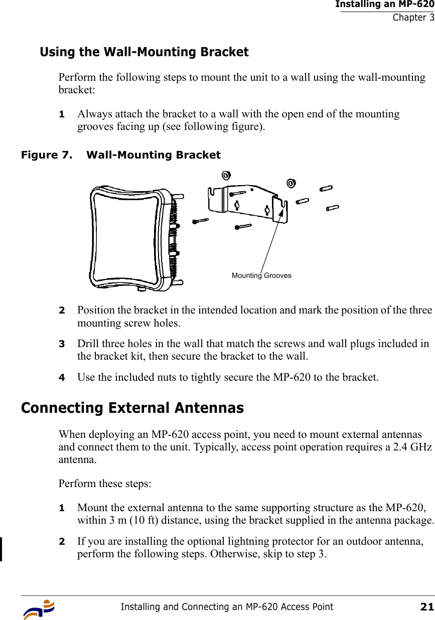 Installing an MP-620Chapter 3Installing and Connecting an MP-620 Access Point21Using the Wall-Mounting BracketPerform the following steps to mount the unit to a wall using the wall-mounting bracket:1Always attach the bracket to a wall with the open end of the mounting grooves facing up (see following figure).Figure 7. Wall-Mounting Bracket2Position the bracket in the intended location and mark the position of the three mounting screw holes.3Drill three holes in the wall that match the screws and wall plugs included in the bracket kit, then secure the bracket to the wall.4Use the included nuts to tightly secure the MP-620 to the bracket. Connecting External AntennasWhen deploying an MP-620 access point, you need to mount external antennas and connect them to the unit. Typically, access point operation requires a 2.4 GHz antenna.Perform these steps:1Mount the external antenna to the same supporting structure as the MP-620, within 3 m (10 ft) distance, using the bracket supplied in the antenna package.2If you are installing the optional lightning protector for an outdoor antenna, perform the following steps. Otherwise, skip to step 3.Mounting Grooves