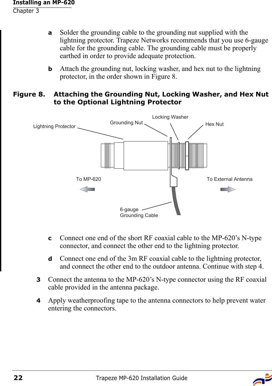 Installing an MP-620Chapter 3Trapeze MP-620 Installation Guide22aSolder the grounding cable to the grounding nut supplied with the lightning protector. Trapeze Networks recommends that you use 6-gauge cable for the grounding cable. The grounding cable must be properly earthed in order to provide adequate protection.bAttach the grounding nut, locking washer, and hex nut to the lightning protector, in the order shown in Figure 8.Figure 8. Attaching the Grounding Nut, Locking Washer, and Hex Nut to the Optional Lightning ProtectorcConnect one end of the short RF coaxial cable to the MP-620’s N-type connector, and connect the other end to the lightning protector.dConnect one end of the 3m RF coaxial cable to the lightning protector, and connect the other end to the outdoor antenna. Continue with step 4.3Connect the antenna to the MP-620’s N-type connector using the RF coaxial cable provided in the antenna package.4Apply weatherproofing tape to the antenna connectors to help prevent water entering the connectors.To External AntennaTo MP-6206-gaugeGrounding CableGrounding NutLocking WasherHex NutLightning Protector