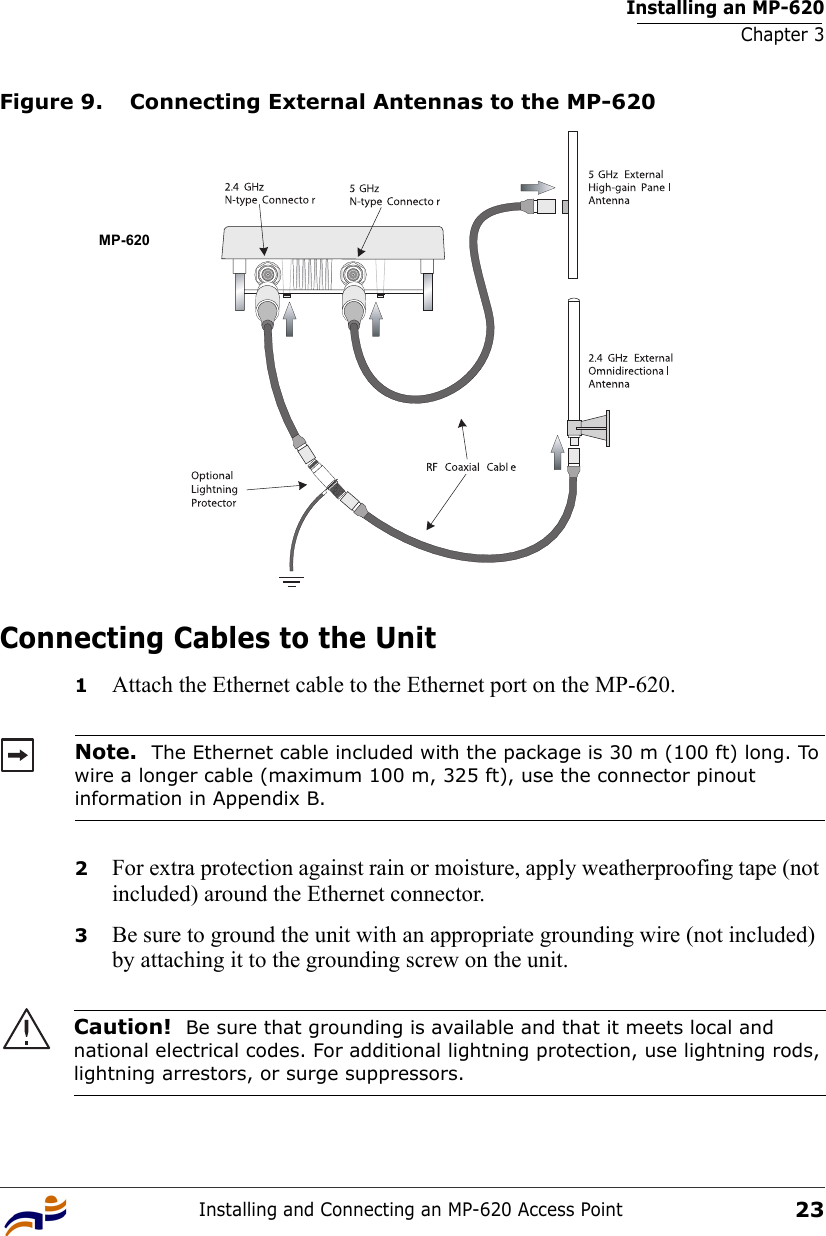 Installing an MP-620Chapter 3Installing and Connecting an MP-620 Access Point23Figure 9. Connecting External Antennas to the MP-620Connecting Cables to the Unit1Attach the Ethernet cable to the Ethernet port on the MP-620. 2For extra protection against rain or moisture, apply weatherproofing tape (not included) around the Ethernet connector.3Be sure to ground the unit with an appropriate grounding wire (not included) by attaching it to the grounding screw on the unit.Note.  The Ethernet cable included with the package is 30 m (100 ft) long. To wire a longer cable (maximum 100 m, 325 ft), use the connector pinout information in Appendix B.Caution!  Be sure that grounding is available and that it meets local and national electrical codes. For additional lightning protection, use lightning rods, lightning arrestors, or surge suppressors.MP-620