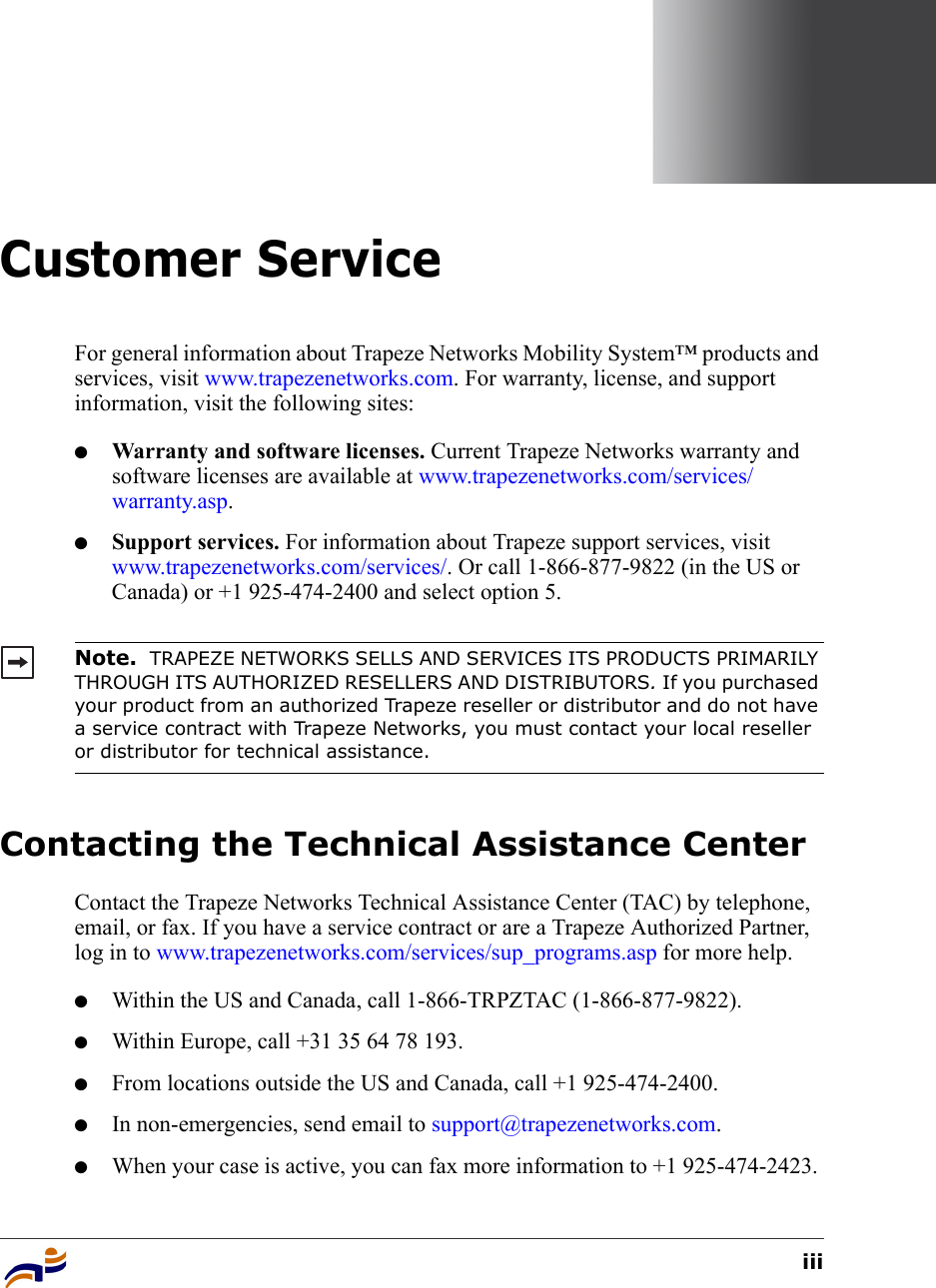 iiiCustomer ServiceFor general information about Trapeze Networks Mobility System™ products and services, visit www.trapezenetworks.com. For warranty, license, and support information, visit the following sites:●Warranty and software licenses. Current Trapeze Networks warranty and software licenses are available at www.trapezenetworks.com/services/warranty.asp.●Support services. For information about Trapeze support services, visit www.trapezenetworks.com/services/. Or call 1-866-877-9822 (in the US or Canada) or +1 925-474-2400 and select option 5. Contacting the Technical Assistance CenterContact the Trapeze Networks Technical Assistance Center (TAC) by telephone, email, or fax. If you have a service contract or are a Trapeze Authorized Partner, log in to www.trapezenetworks.com/services/sup_programs.asp for more help.●Within the US and Canada, call 1-866-TRPZTAC (1-866-877-9822).●Within Europe, call +31 35 64 78 193.●From locations outside the US and Canada, call +1 925-474-2400.●In non-emergencies, send email to support@trapezenetworks.com.●When your case is active, you can fax more information to +1 925-474-2423. Note.  TRAPEZE NETWORKS SELLS AND SERVICES ITS PRODUCTS PRIMARILY THROUGH ITS AUTHORIZED RESELLERS AND DISTRIBUTORS. If you purchased your product from an authorized Trapeze reseller or distributor and do not have a service contract with Trapeze Networks, you must contact your local reseller or distributor for technical assistance.