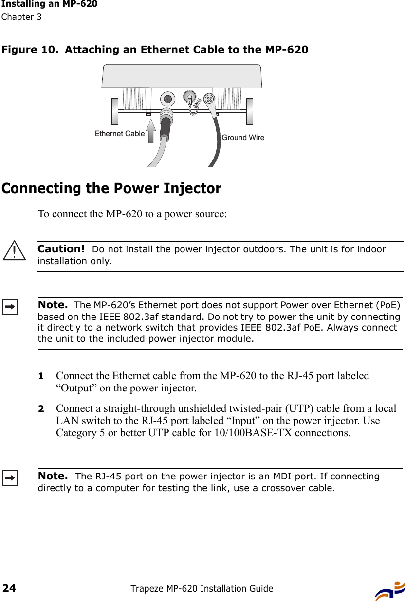 Installing an MP-620Chapter 3Trapeze MP-620 Installation Guide24Figure 10. Attaching an Ethernet Cable to the MP-620Connecting the Power InjectorTo connect the MP-620 to a power source: 1Connect the Ethernet cable from the MP-620 to the RJ-45 port labeled “Output” on the power injector.2Connect a straight-through unshielded twisted-pair (UTP) cable from a local LAN switch to the RJ-45 port labeled “Input” on the power injector. Use Category 5 or better UTP cable for 10/100BASE-TX connections.Caution!  Do not install the power injector outdoors. The unit is for indoor installation only.Note.  The MP-620’s Ethernet port does not support Power over Ethernet (PoE) based on the IEEE 802.3af standard. Do not try to power the unit by connecting it directly to a network switch that provides IEEE 802.3af PoE. Always connect the unit to the included power injector module.Note.  The RJ-45 port on the power injector is an MDI port. If connecting directly to a computer for testing the link, use a crossover cable.Ground WireEthernet Cable