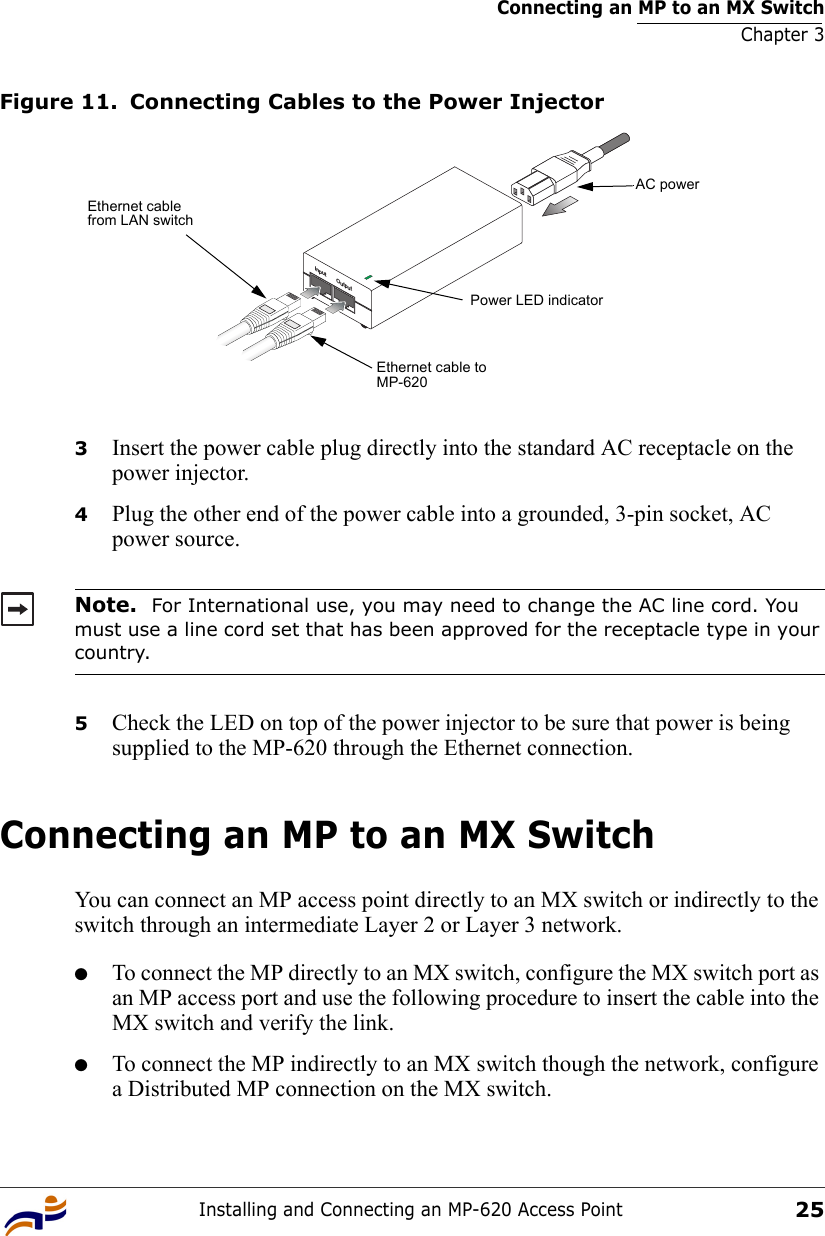 Connecting an MP to an MX SwitchChapter 3Installing and Connecting an MP-620 Access Point25Figure 11. Connecting Cables to the Power Injector3Insert the power cable plug directly into the standard AC receptacle on the power injector.4Plug the other end of the power cable into a grounded, 3-pin socket, AC power source.5Check the LED on top of the power injector to be sure that power is being supplied to the MP-620 through the Ethernet connection.Connecting an MP to an MX SwitchYou can connect an MP access point directly to an MX switch or indirectly to the switch through an intermediate Layer 2 or Layer 3 network. ●To connect the MP directly to an MX switch, configure the MX switch port as an MP access port and use the following procedure to insert the cable into the MX switch and verify the link. ●To connect the MP indirectly to an MX switch though the network, configure a Distributed MP connection on the MX switch. Note.  For International use, you may need to change the AC line cord. You must use a line cord set that has been approved for the receptacle type in your country.Input OutputEthernet cable from LAN switchEthernet cable to MP-620AC powerPower LED indicator