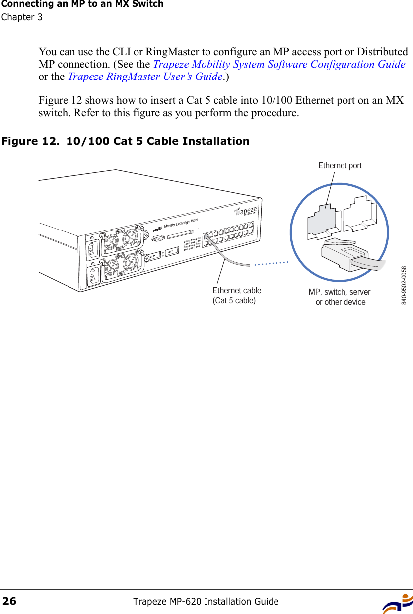 Connecting an MP to an MX SwitchChapter 3Trapeze MP-620 Installation Guide26You can use the CLI or RingMaster to configure an MP access port or Distributed MP connection. (See the Trapeze Mobility System Software Configuration Guide or the Trapeze RingMaster User’s Guide.)Figure 12 shows how to insert a Cat 5 cable into 10/100 Ethernet port on an MX switch. Refer to this figure as you perform the procedure. Figure 12. 10/100 Cat 5 Cable InstallationMobility ExchangeMX-20Ethernet cable (Cat 5 cable) MP, switch, server or other device840-9502-0058Ethernet port