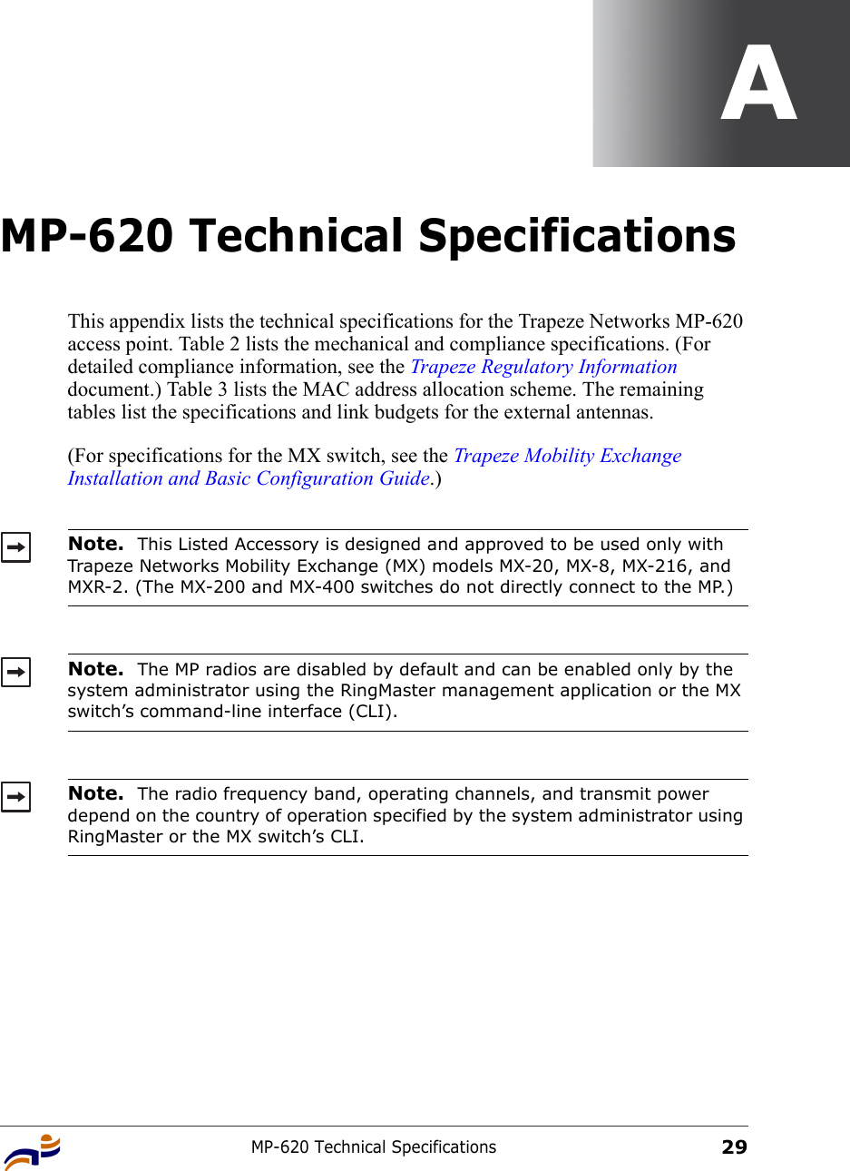 MP-620 Technical Specifications29AMP-620 Technical SpecificationsThis appendix lists the technical specifications for the Trapeze Networks MP-620 access point. Table 2 lists the mechanical and compliance specifications. (For detailed compliance information, see the Trapeze Regulatory Information document.) Table 3 lists the MAC address allocation scheme. The remaining tables list the specifications and link budgets for the external antennas. (For specifications for the MX switch, see the Trapeze Mobility Exchange Installation and Basic Configuration Guide.)   Note.  This Listed Accessory is designed and approved to be used only with Trapeze Networks Mobility Exchange (MX) models MX-20, MX-8, MX-216, and MXR-2. (The MX-200 and MX-400 switches do not directly connect to the MP.)Note.  The MP radios are disabled by default and can be enabled only by the system administrator using the RingMaster management application or the MX switch’s command-line interface (CLI). Note.  The radio frequency band, operating channels, and transmit power depend on the country of operation specified by the system administrator using RingMaster or the MX switch’s CLI.