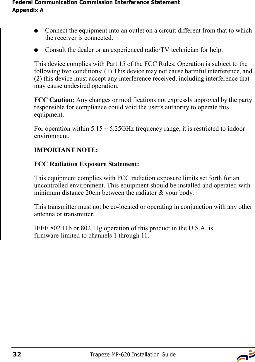 Federal Communication Commission Interference StatementAppendix ATrapeze MP-620 Installation Guide32●Connect the equipment into an outlet on a circuit different from that to which the receiver is connected.●Consult the dealer or an experienced radio/TV technician for help.This device complies with Part 15 of the FCC Rules. Operation is subject to the following two conditions: (1) This device may not cause harmful interference, and (2) this device must accept any interference received, including interference that may cause undesired operation.FCC Caution: Any changes or modifications not expressly approved by the party responsible for compliance could void the user&apos;s authority to operate this equipment.For operation within 5.15 ~ 5.25GHz frequency range, it is restricted to indoor environment.IMPORTANT NOTE:FCC Radiation Exposure Statement:This equipment complies with FCC radiation exposure limits set forth for an uncontrolled environment. This equipment should be installed and operated with minimum distance 20cm between the radiator &amp; your body.This transmitter must not be co-located or operating in conjunction with any other antenna or transmitter.IEEE 802.11b or 802.11g operation of this product in the U.S.A. is firmware-limited to channels 1 through 11.