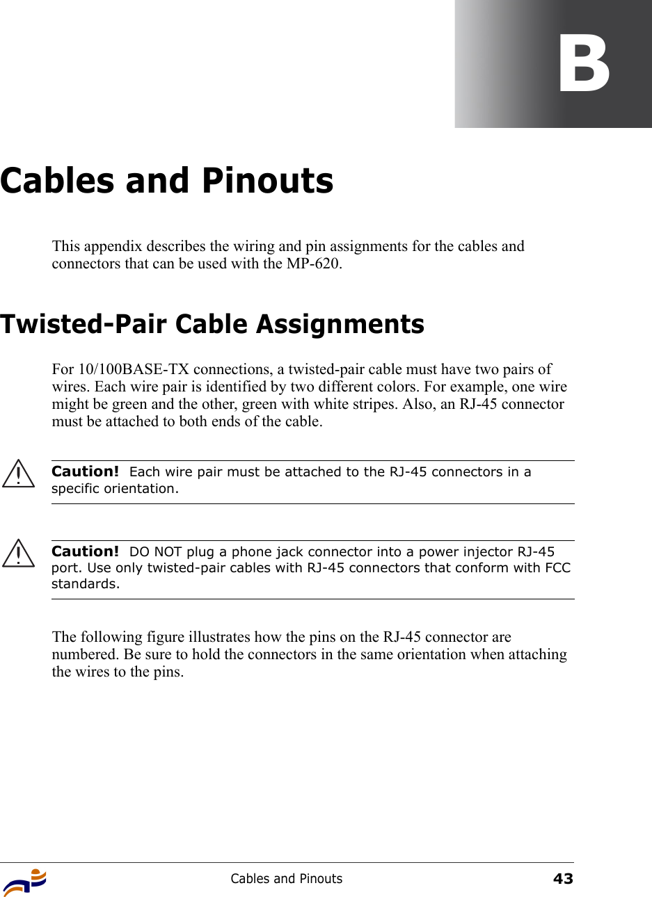 Cables and Pinouts43BCables and PinoutsThis appendix describes the wiring and pin assignments for the cables and connectors that can be used with the MP-620.Twisted-Pair Cable AssignmentsFor 10/100BASE-TX connections, a twisted-pair cable must have two pairs of wires. Each wire pair is identified by two different colors. For example, one wire might be green and the other, green with white stripes. Also, an RJ-45 connector must be attached to both ends of the cable.  The following figure illustrates how the pins on the RJ-45 connector are numbered. Be sure to hold the connectors in the same orientation when attaching the wires to the pins.Caution!  Each wire pair must be attached to the RJ-45 connectors in a specific orientation.Caution!  DO NOT plug a phone jack connector into a power injector RJ-45 port. Use only twisted-pair cables with RJ-45 connectors that conform with FCC standards.