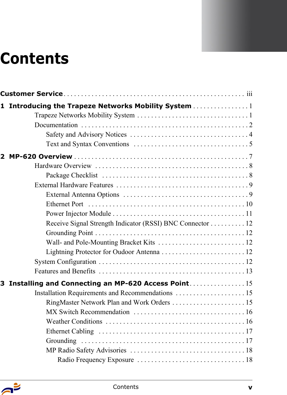 Contents vContentsCustomer Service . . . . . . . . . . . . . . . . . . . . . . . . . . . . . . . . . . . . . . . . . . . . . . . . . . . .  iii1  Introducing the Trapeze Networks Mobility System . . . . . . . . . . . . . . . . 1Trapeze Networks Mobility System  . . . . . . . . . . . . . . . . . . . . . . . . . . . . . . . . 1Documentation  . . . . . . . . . . . . . . . . . . . . . . . . . . . . . . . . . . . . . . . . . . . . . . . . 2Safety and Advisory Notices  . . . . . . . . . . . . . . . . . . . . . . . . . . . . . . . . . . 4Text and Syntax Conventions   . . . . . . . . . . . . . . . . . . . . . . . . . . . . . . . . . 52  MP-620 Overview . . . . . . . . . . . . . . . . . . . . . . . . . . . . . . . . . . . . . . . . . . . . . . . . . . 7Hardware Overview  . . . . . . . . . . . . . . . . . . . . . . . . . . . . . . . . . . . . . . . . . . . . 8Package Checklist   . . . . . . . . . . . . . . . . . . . . . . . . . . . . . . . . . . . . . . . . . . 8External Hardware Features  . . . . . . . . . . . . . . . . . . . . . . . . . . . . . . . . . . . . . . 9External Antenna Options  . . . . . . . . . . . . . . . . . . . . . . . . . . . . . . . . . . . . 9Ethernet Port   . . . . . . . . . . . . . . . . . . . . . . . . . . . . . . . . . . . . . . . . . . . . . 10Power Injector Module . . . . . . . . . . . . . . . . . . . . . . . . . . . . . . . . . . . . . . 11Receive Signal Strength Indicator (RSSI) BNC Connector . . . . . . . . . . 12Grounding Point . . . . . . . . . . . . . . . . . . . . . . . . . . . . . . . . . . . . . . . . . . . 12Wall- and Pole-Mounting Bracket Kits  . . . . . . . . . . . . . . . . . . . . . . . . . 12Lightning Protector for Oudoor Antenna . . . . . . . . . . . . . . . . . . . . . . . . 12System Configuration  . . . . . . . . . . . . . . . . . . . . . . . . . . . . . . . . . . . . . . . . . . 12Features and Benefits  . . . . . . . . . . . . . . . . . . . . . . . . . . . . . . . . . . . . . . . . . . 133  Installing and Connecting an MP-620 Access Point . . . . . . . . . . . . . . . . 15Installation Requirements and Recommendations  . . . . . . . . . . . . . . . . . . . . 15RingMaster Network Plan and Work Orders . . . . . . . . . . . . . . . . . . . . . 15MX Switch Recommendation  . . . . . . . . . . . . . . . . . . . . . . . . . . . . . . . . 16Weather Conditions  . . . . . . . . . . . . . . . . . . . . . . . . . . . . . . . . . . . . . . . . 16Ethernet Cabling   . . . . . . . . . . . . . . . . . . . . . . . . . . . . . . . . . . . . . . . . . . 17Grounding   . . . . . . . . . . . . . . . . . . . . . . . . . . . . . . . . . . . . . . . . . . . . . . . 17MP Radio Safety Advisories  . . . . . . . . . . . . . . . . . . . . . . . . . . . . . . . . . 18Radio Frequency Exposure  . . . . . . . . . . . . . . . . . . . . . . . . . . . . . . . 18