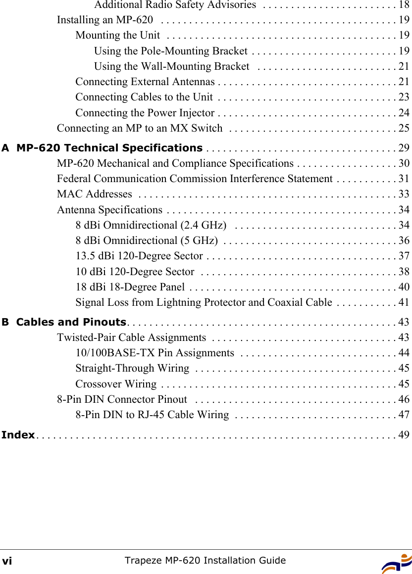 Trapeze MP-620 Installation GuideviAdditional Radio Safety Advisories  . . . . . . . . . . . . . . . . . . . . . . . . 18Installing an MP-620   . . . . . . . . . . . . . . . . . . . . . . . . . . . . . . . . . . . . . . . . . . 19Mounting the Unit  . . . . . . . . . . . . . . . . . . . . . . . . . . . . . . . . . . . . . . . . . 19Using the Pole-Mounting Bracket . . . . . . . . . . . . . . . . . . . . . . . . . . 19Using the Wall-Mounting Bracket   . . . . . . . . . . . . . . . . . . . . . . . . . 21Connecting External Antennas . . . . . . . . . . . . . . . . . . . . . . . . . . . . . . . . 21Connecting Cables to the Unit  . . . . . . . . . . . . . . . . . . . . . . . . . . . . . . . . 23Connecting the Power Injector . . . . . . . . . . . . . . . . . . . . . . . . . . . . . . . . 24Connecting an MP to an MX Switch  . . . . . . . . . . . . . . . . . . . . . . . . . . . . . . 25A  MP-620 Technical Specifications . . . . . . . . . . . . . . . . . . . . . . . . . . . . . . . . . . 29MP-620 Mechanical and Compliance Specifications . . . . . . . . . . . . . . . . . . 30Federal Communication Commission Interference Statement . . . . . . . . . . . 31MAC Addresses  . . . . . . . . . . . . . . . . . . . . . . . . . . . . . . . . . . . . . . . . . . . . . . 33Antenna Specifications . . . . . . . . . . . . . . . . . . . . . . . . . . . . . . . . . . . . . . . . . 348 dBi Omnidirectional (2.4 GHz)   . . . . . . . . . . . . . . . . . . . . . . . . . . . . . 348 dBi Omnidirectional (5 GHz)  . . . . . . . . . . . . . . . . . . . . . . . . . . . . . . . 3613.5 dBi 120-Degree Sector . . . . . . . . . . . . . . . . . . . . . . . . . . . . . . . . . . 3710 dBi 120-Degree Sector  . . . . . . . . . . . . . . . . . . . . . . . . . . . . . . . . . . . 3818 dBi 18-Degree Panel  . . . . . . . . . . . . . . . . . . . . . . . . . . . . . . . . . . . . . 40Signal Loss from Lightning Protector and Coaxial Cable  . . . . . . . . . . . 41B  Cables and Pinouts. . . . . . . . . . . . . . . . . . . . . . . . . . . . . . . . . . . . . . . . . . . . . . . . 43Twisted-Pair Cable Assignments  . . . . . . . . . . . . . . . . . . . . . . . . . . . . . . . . . 4310/100BASE-TX Pin Assignments  . . . . . . . . . . . . . . . . . . . . . . . . . . . . 44Straight-Through Wiring  . . . . . . . . . . . . . . . . . . . . . . . . . . . . . . . . . . . . 45Crossover Wiring  . . . . . . . . . . . . . . . . . . . . . . . . . . . . . . . . . . . . . . . . . . 458-Pin DIN Connector Pinout   . . . . . . . . . . . . . . . . . . . . . . . . . . . . . . . . . . . . 468-Pin DIN to RJ-45 Cable Wiring  . . . . . . . . . . . . . . . . . . . . . . . . . . . . . 47Index. . . . . . . . . . . . . . . . . . . . . . . . . . . . . . . . . . . . . . . . . . . . . . . . . . . . . . . . . . . . . . . . 49