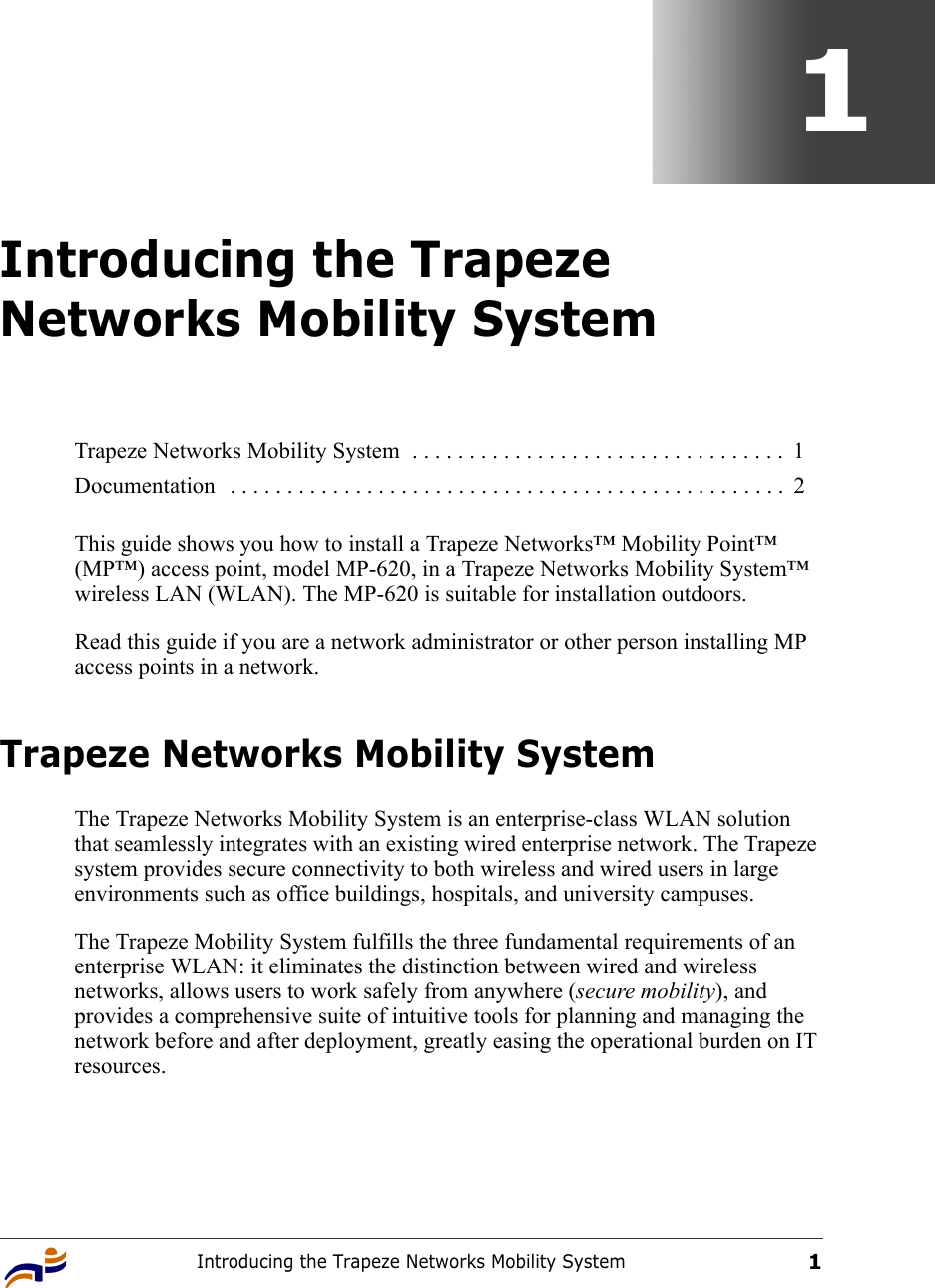 Introducing the Trapeze Networks Mobility System11Introducing the Trapeze Networks Mobility SystemThis guide shows you how to install a Trapeze Networks™ Mobility Point™ (MP™) access point, model MP-620, in a Trapeze Networks Mobility System™ wireless LAN (WLAN). The MP-620 is suitable for installation outdoors.Read this guide if you are a network administrator or other person installing MP access points in a network.Trapeze Networks Mobility SystemThe Trapeze Networks Mobility System is an enterprise-class WLAN solution that seamlessly integrates with an existing wired enterprise network. The Trapeze system provides secure connectivity to both wireless and wired users in large environments such as office buildings, hospitals, and university campuses. The Trapeze Mobility System fulfills the three fundamental requirements of an enterprise WLAN: it eliminates the distinction between wired and wireless networks, allows users to work safely from anywhere (secure mobility), and provides a comprehensive suite of intuitive tools for planning and managing the network before and after deployment, greatly easing the operational burden on IT resources.Trapeze Networks Mobility System  . . . . . . . . . . . . . . . . . . . . . . . . . . . . . . . . .  1Documentation   . . . . . . . . . . . . . . . . . . . . . . . . . . . . . . . . . . . . . . . . . . . . . . . . .  2