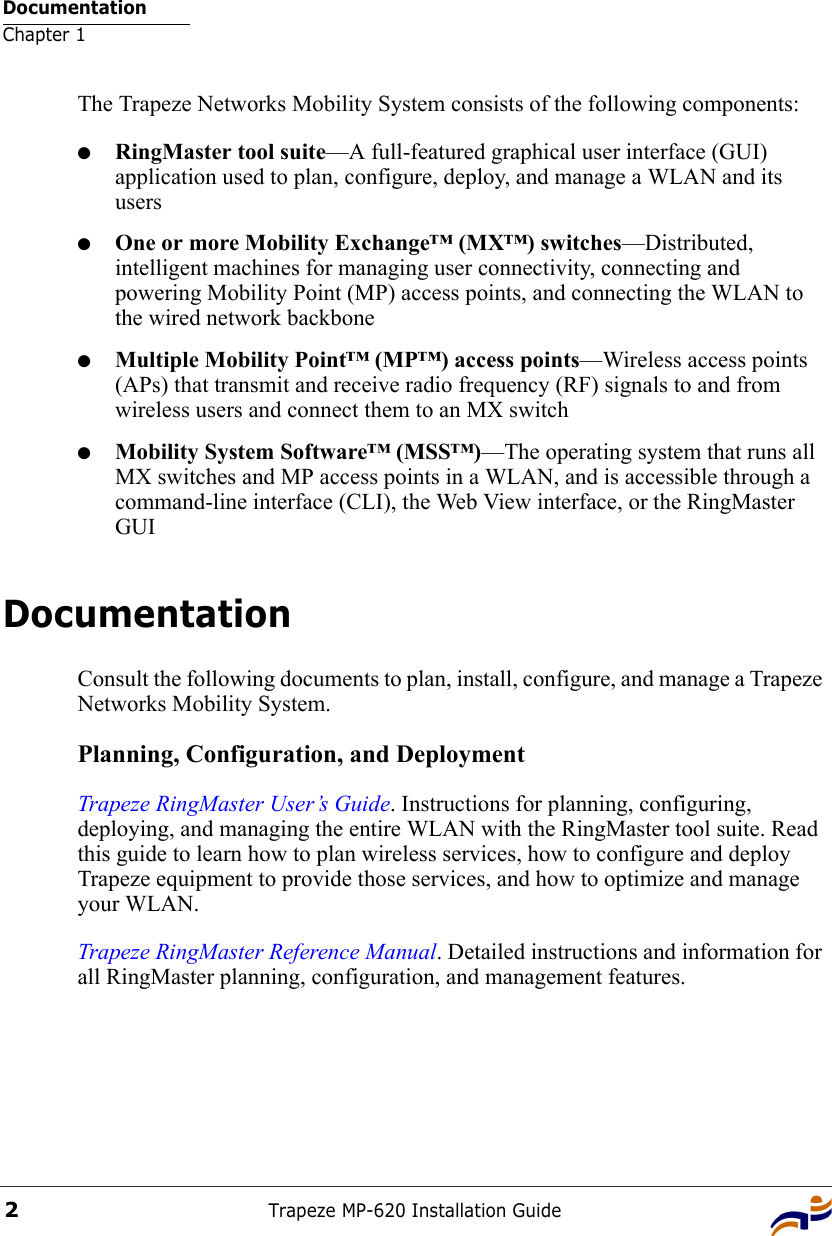 DocumentationChapter 1Trapeze MP-620 Installation Guide2The Trapeze Networks Mobility System consists of the following components:●RingMaster tool suite—A full-featured graphical user interface (GUI) application used to plan, configure, deploy, and manage a WLAN and its users●One or more Mobility Exchange™ (MX™) switches—Distributed, intelligent machines for managing user connectivity, connecting and powering Mobility Point (MP) access points, and connecting the WLAN to the wired network backbone●Multiple Mobility Point™ (MP™) access points—Wireless access points (APs) that transmit and receive radio frequency (RF) signals to and from wireless users and connect them to an MX switch●Mobility System Software™ (MSS™)—The operating system that runs all MX switches and MP access points in a WLAN, and is accessible through a command-line interface (CLI), the Web View interface, or the RingMaster GUIDocumentationConsult the following documents to plan, install, configure, and manage a Trapeze Networks Mobility System.Planning, Configuration, and DeploymentTrapeze RingMaster User’s Guide. Instructions for planning, configuring, deploying, and managing the entire WLAN with the RingMaster tool suite. Read this guide to learn how to plan wireless services, how to configure and deploy Trapeze equipment to provide those services, and how to optimize and manage your WLAN.Trapeze RingMaster Reference Manual. Detailed instructions and information for all RingMaster planning, configuration, and management features. 