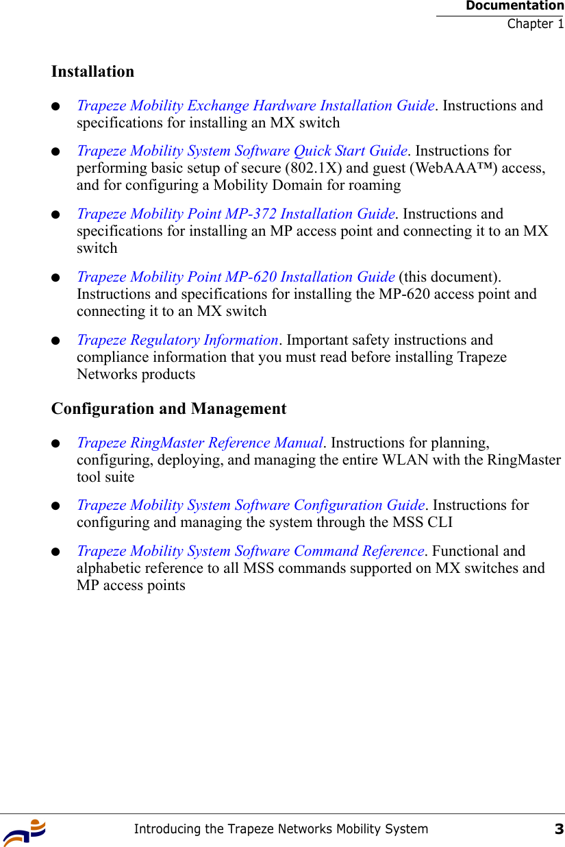 DocumentationChapter 1Introducing the Trapeze Networks Mobility System3Installation●Trapeze Mobility Exchange Hardware Installation Guide. Instructions and specifications for installing an MX switch●Trapeze Mobility System Software Quick Start Guide. Instructions for performing basic setup of secure (802.1X) and guest (WebAAA™) access, and for configuring a Mobility Domain for roaming●Trapeze Mobility Point MP-372 Installation Guide. Instructions and specifications for installing an MP access point and connecting it to an MX switch●Trapeze Mobility Point MP-620 Installation Guide (this document). Instructions and specifications for installing the MP-620 access point and connecting it to an MX switch●Trapeze Regulatory Information. Important safety instructions and compliance information that you must read before installing Trapeze Networks productsConfiguration and Management●Trapeze RingMaster Reference Manual. Instructions for planning, configuring, deploying, and managing the entire WLAN with the RingMaster tool suite●Trapeze Mobility System Software Configuration Guide. Instructions for configuring and managing the system through the MSS CLI●Trapeze Mobility System Software Command Reference. Functional and alphabetic reference to all MSS commands supported on MX switches and MP access points