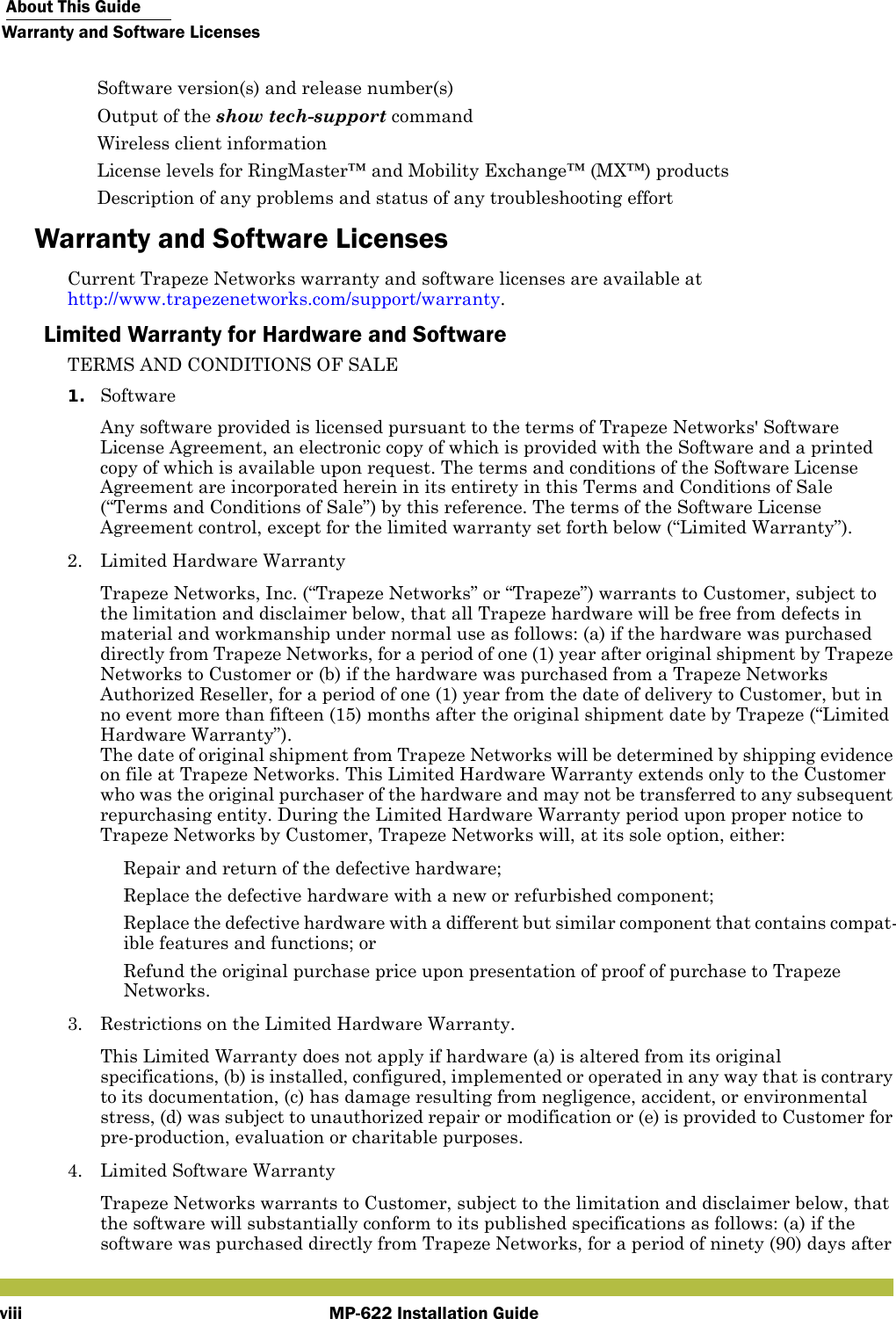  About This GuideWarranty and Software LicensesMP-622 Installation Guideviii Software version(s) and release number(s) Output of the show tech-support command Wireless client information License levels for RingMaster™ and Mobility Exchange™ (MX™) products Description of any problems and status of any troubleshooting effortWarranty and Software LicensesCurrent Trapeze Networks warranty and software licenses are available athttp://www.trapezenetworks.com/support/warranty.Limited Warranty for Hardware and SoftwareTERMS AND CONDITIONS OF SALE1. SoftwareAny software provided is licensed pursuant to the terms of Trapeze Networks&apos; Software License Agreement, an electronic copy of which is provided with the Software and a printed copy of which is available upon request. The terms and conditions of the Software License Agreement are incorporated herein in its entirety in this Terms and Conditions of Sale (“Terms and Conditions of Sale”) by this reference. The terms of the Software License Agreement control, except for the limited warranty set forth below (“Limited Warranty”).2. Limited Hardware WarrantyTrapeze Networks, Inc. (“Trapeze Networks” or “Trapeze”) warrants to Customer, subject to the limitation and disclaimer below, that all Trapeze hardware will be free from defects in material and workmanship under normal use as follows: (a) if the hardware was purchased directly from Trapeze Networks, for a period of one (1) year after original shipment by Trapeze Networks to Customer or (b) if the hardware was purchased from a Trapeze Networks Authorized Reseller, for a period of one (1) year from the date of delivery to Customer, but in no event more than fifteen (15) months after the original shipment date by Trapeze (“Limited Hardware Warranty”). The date of original shipment from Trapeze Networks will be determined by shipping evidence on file at Trapeze Networks. This Limited Hardware Warranty extends only to the Customer who was the original purchaser of the hardware and may not be transferred to any subsequent repurchasing entity. During the Limited Hardware Warranty period upon proper notice to Trapeze Networks by Customer, Trapeze Networks will, at its sole option, either: Repair and return of the defective hardware; Replace the defective hardware with a new or refurbished component; Replace the defective hardware with a different but similar component that contains compat-ible features and functions; or Refund the original purchase price upon presentation of proof of purchase to Trapeze Networks.3. Restrictions on the Limited Hardware Warranty.This Limited Warranty does not apply if hardware (a) is altered from its original specifications, (b) is installed, configured, implemented or operated in any way that is contrary to its documentation, (c) has damage resulting from negligence, accident, or environmental stress, (d) was subject to unauthorized repair or modification or (e) is provided to Customer for pre-production, evaluation or charitable purposes.4. Limited Software WarrantyTrapeze Networks warrants to Customer, subject to the limitation and disclaimer below, that the software will substantially conform to its published specifications as follows: (a) if the software was purchased directly from Trapeze Networks, for a period of ninety (90) days after 