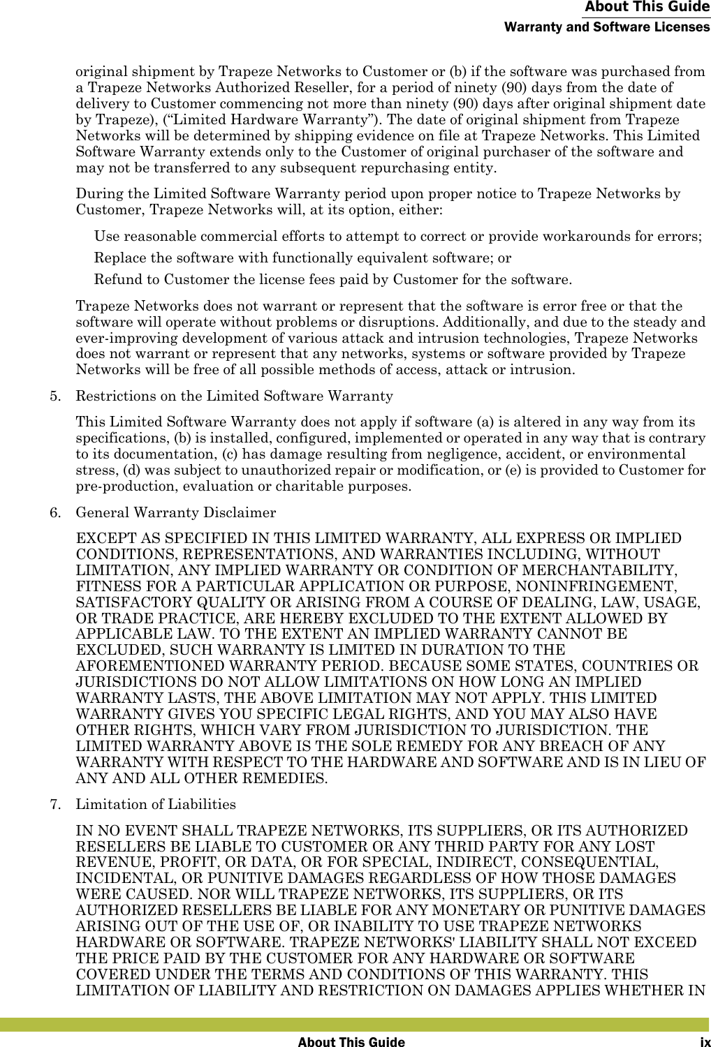  About This GuideWarranty and Software LicensesAbout This Guide ixoriginal shipment by Trapeze Networks to Customer or (b) if the software was purchased from a Trapeze Networks Authorized Reseller, for a period of ninety (90) days from the date of delivery to Customer commencing not more than ninety (90) days after original shipment date by Trapeze), (“Limited Hardware Warranty”). The date of original shipment from Trapeze Networks will be determined by shipping evidence on file at Trapeze Networks. This Limited Software Warranty extends only to the Customer of original purchaser of the software and may not be transferred to any subsequent repurchasing entity.During the Limited Software Warranty period upon proper notice to Trapeze Networks by Customer, Trapeze Networks will, at its option, either: Use reasonable commercial efforts to attempt to correct or provide workarounds for errors; Replace the software with functionally equivalent software; or Refund to Customer the license fees paid by Customer for the software.Trapeze Networks does not warrant or represent that the software is error free or that the software will operate without problems or disruptions. Additionally, and due to the steady and ever-improving development of various attack and intrusion technologies, Trapeze Networks does not warrant or represent that any networks, systems or software provided by Trapeze Networks will be free of all possible methods of access, attack or intrusion.5. Restrictions on the Limited Software WarrantyThis Limited Software Warranty does not apply if software (a) is altered in any way from its specifications, (b) is installed, configured, implemented or operated in any way that is contrary to its documentation, (c) has damage resulting from negligence, accident, or environmental stress, (d) was subject to unauthorized repair or modification, or (e) is provided to Customer for pre-production, evaluation or charitable purposes.6. General Warranty DisclaimerEXCEPT AS SPECIFIED IN THIS LIMITED WARRANTY, ALL EXPRESS OR IMPLIED CONDITIONS, REPRESENTATIONS, AND WARRANTIES INCLUDING, WITHOUT LIMITATION, ANY IMPLIED WARRANTY OR CONDITION OF MERCHANTABILITY, FITNESS FOR A PARTICULAR APPLICATION OR PURPOSE, NONINFRINGEMENT, SATISFACTORY QUALITY OR ARISING FROM A COURSE OF DEALING, LAW, USAGE, OR TRADE PRACTICE, ARE HEREBY EXCLUDED TO THE EXTENT ALLOWED BY APPLICABLE LAW. TO THE EXTENT AN IMPLIED WARRANTY CANNOT BE EXCLUDED, SUCH WARRANTY IS LIMITED IN DURATION TO THE AFOREMENTIONED WARRANTY PERIOD. BECAUSE SOME STATES, COUNTRIES OR JURISDICTIONS DO NOT ALLOW LIMITATIONS ON HOW LONG AN IMPLIED WARRANTY LASTS, THE ABOVE LIMITATION MAY NOT APPLY. THIS LIMITED WARRANTY GIVES YOU SPECIFIC LEGAL RIGHTS, AND YOU MAY ALSO HAVE OTHER RIGHTS, WHICH VARY FROM JURISDICTION TO JURISDICTION. THE LIMITED WARRANTY ABOVE IS THE SOLE REMEDY FOR ANY BREACH OF ANY WARRANTY WITH RESPECT TO THE HARDWARE AND SOFTWARE AND IS IN LIEU OF ANY AND ALL OTHER REMEDIES.7. Limitation of LiabilitiesIN NO EVENT SHALL TRAPEZE NETWORKS, ITS SUPPLIERS, OR ITS AUTHORIZED RESELLERS BE LIABLE TO CUSTOMER OR ANY THRID PARTY FOR ANY LOST REVENUE, PROFIT, OR DATA, OR FOR SPECIAL, INDIRECT, CONSEQUENTIAL, INCIDENTAL, OR PUNITIVE DAMAGES REGARDLESS OF HOW THOSE DAMAGES WERE CAUSED. NOR WILL TRAPEZE NETWORKS, ITS SUPPLIERS, OR ITS AUTHORIZED RESELLERS BE LIABLE FOR ANY MONETARY OR PUNITIVE DAMAGES ARISING OUT OF THE USE OF, OR INABILITY TO USE TRAPEZE NETWORKS HARDWARE OR SOFTWARE. TRAPEZE NETWORKS&apos; LIABILITY SHALL NOT EXCEED THE PRICE PAID BY THE CUSTOMER FOR ANY HARDWARE OR SOFTWARE COVERED UNDER THE TERMS AND CONDITIONS OF THIS WARRANTY. THIS LIMITATION OF LIABILITY AND RESTRICTION ON DAMAGES APPLIES WHETHER IN 