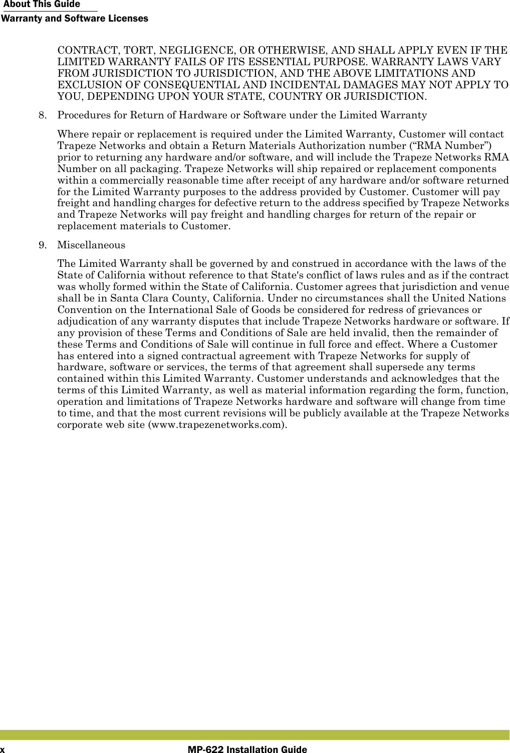  About This GuideWarranty and Software LicensesMP-622 Installation GuidexCONTRACT, TORT, NEGLIGENCE, OR OTHERWISE, AND SHALL APPLY EVEN IF THE LIMITED WARRANTY FAILS OF ITS ESSENTIAL PURPOSE. WARRANTY LAWS VARY FROM JURISDICTION TO JURISDICTION, AND THE ABOVE LIMITATIONS AND EXCLUSION OF CONSEQUENTIAL AND INCIDENTAL DAMAGES MAY NOT APPLY TO YOU, DEPENDING UPON YOUR STATE, COUNTRY OR JURISDICTION.8. Procedures for Return of Hardware or Software under the Limited WarrantyWhere repair or replacement is required under the Limited Warranty, Customer will contact Trapeze Networks and obtain a Return Materials Authorization number (“RMA Number”) prior to returning any hardware and/or software, and will include the Trapeze Networks RMA Number on all packaging. Trapeze Networks will ship repaired or replacement components within a commercially reasonable time after receipt of any hardware and/or software returned for the Limited Warranty purposes to the address provided by Customer. Customer will pay freight and handling charges for defective return to the address specified by Trapeze Networks and Trapeze Networks will pay freight and handling charges for return of the repair or replacement materials to Customer.9. MiscellaneousThe Limited Warranty shall be governed by and construed in accordance with the laws of the State of California without reference to that State&apos;s conflict of laws rules and as if the contract was wholly formed within the State of California. Customer agrees that jurisdiction and venue shall be in Santa Clara County, California. Under no circumstances shall the United Nations Convention on the International Sale of Goods be considered for redress of grievances or adjudication of any warranty disputes that include Trapeze Networks hardware or software. If any provision of these Terms and Conditions of Sale are held invalid, then the remainder of these Terms and Conditions of Sale will continue in full force and effect. Where a Customer has entered into a signed contractual agreement with Trapeze Networks for supply of hardware, software or services, the terms of that agreement shall supersede any terms contained within this Limited Warranty. Customer understands and acknowledges that the terms of this Limited Warranty, as well as material information regarding the form, function, operation and limitations of Trapeze Networks hardware and software will change from time to time, and that the most current revisions will be publicly available at the Trapeze Networks corporate web site (www.trapezenetworks.com).