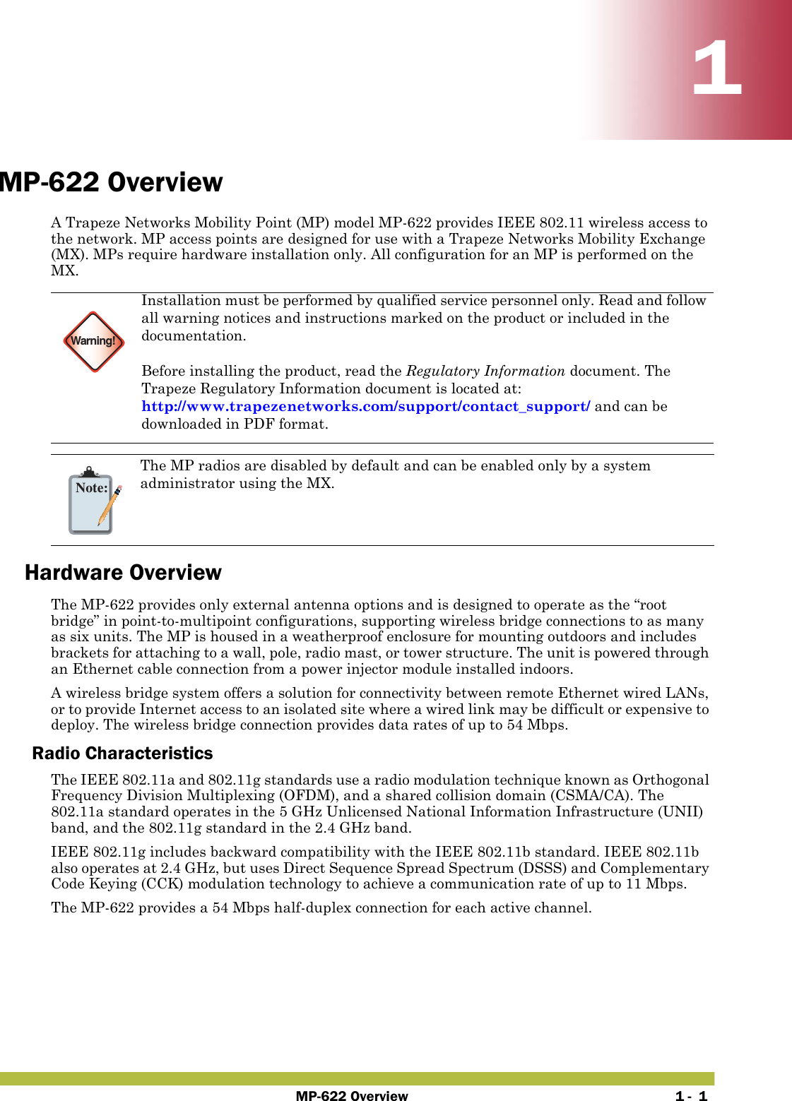 MP-622 Overview 1 -  111MP-622 OverviewA Trapeze Networks Mobility Point (MP) model MP-622 provides IEEE 802.11 wireless access to the network. MP access points are designed for use with a Trapeze Networks Mobility Exchange (MX). MPs require hardware installation only. All configuration for an MP is performed on the MX. Hardware OverviewThe MP-622 provides only external antenna options and is designed to operate as the “root bridge” in point-to-multipoint configurations, supporting wireless bridge connections to as many as six units. The MP is housed in a weatherproof enclosure for mounting outdoors and includes brackets for attaching to a wall, pole, radio mast, or tower structure. The unit is powered through an Ethernet cable connection from a power injector module installed indoors.A wireless bridge system offers a solution for connectivity between remote Ethernet wired LANs, or to provide Internet access to an isolated site where a wired link may be difficult or expensive to deploy. The wireless bridge connection provides data rates of up to 54 Mbps.Radio CharacteristicsThe IEEE 802.11a and 802.11g standards use a radio modulation technique known as Orthogonal Frequency Division Multiplexing (OFDM), and a shared collision domain (CSMA/CA). The 802.11a standard operates in the 5 GHz Unlicensed National Information Infrastructure (UNII) band, and the 802.11g standard in the 2.4 GHz band. IEEE 802.11g includes backward compatibility with the IEEE 802.11b standard. IEEE 802.11b also operates at 2.4 GHz, but uses Direct Sequence Spread Spectrum (DSSS) and Complementary Code Keying (CCK) modulation technology to achieve a communication rate of up to 11 Mbps.The MP-622 provides a 54 Mbps half-duplex connection for each active channel.Warning!Installation must be performed by qualified service personnel only. Read and follow all warning notices and instructions marked on the product or included in the documentation. Before installing the product, read the Regulatory Information document. The Trapeze Regulatory Information document is located at: http://www.trapezenetworks.com/support/contact_support/ and can be downloaded in PDF format.Note:The MP radios are disabled by default and can be enabled only by a system administrator using the MX.