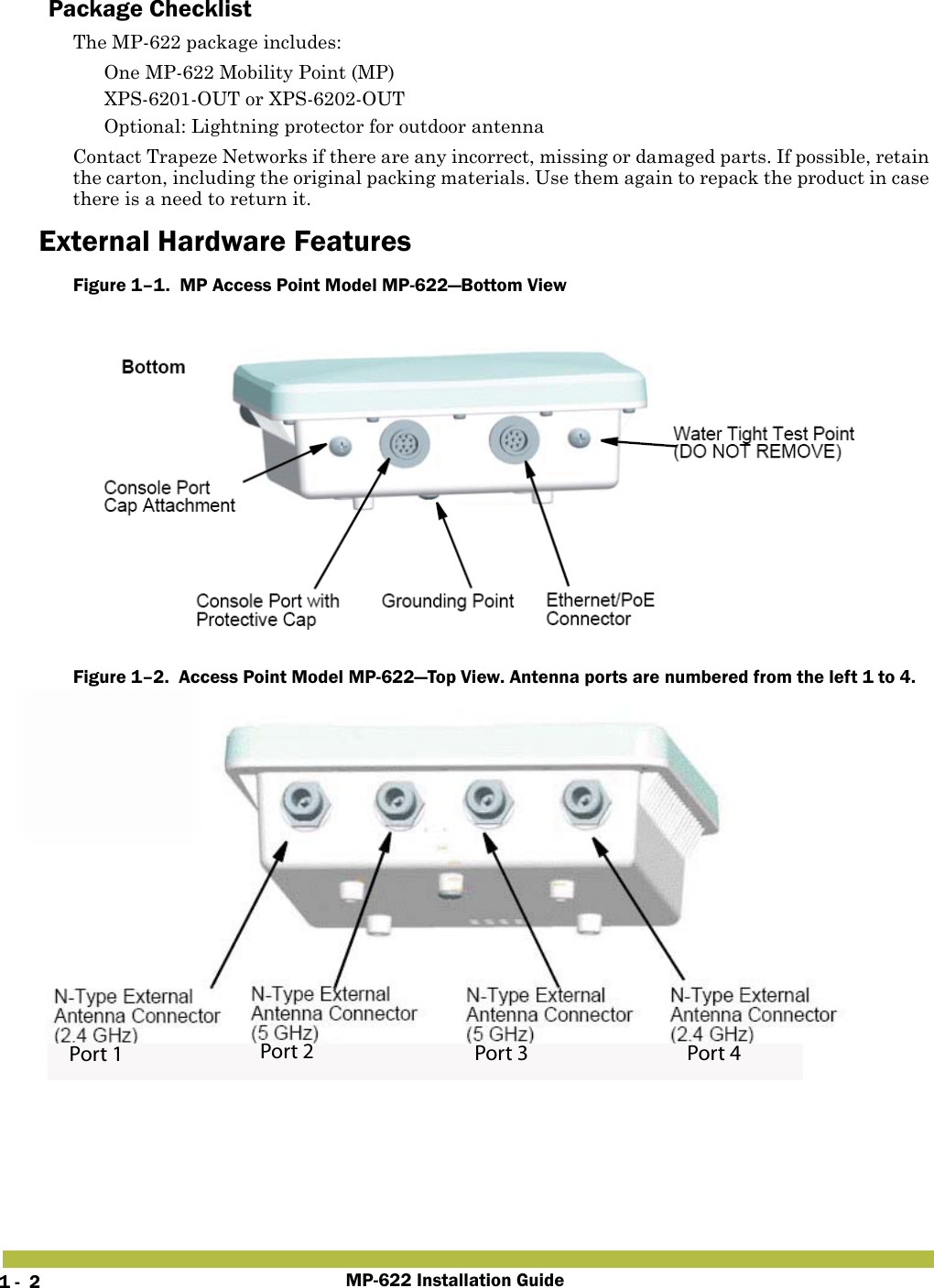 MP-622 Installation Guide1 -  2Package ChecklistThe MP-622 package includes: One MP-622 Mobility Point (MP) XPS-6201-OUT or XPS-6202-OUT Optional: Lightning protector for outdoor antennaContact Trapeze Networks if there are any incorrect, missing or damaged parts. If possible, retain the carton, including the original packing materials. Use them again to repack the product in case there is a need to return it.External Hardware FeaturesFigure 1–1.  MP Access Point Model MP-622—Bottom ViewFigure 1–2.  Access Point Model MP-622—Top View. Antenna ports are numbered from the left 1 to 4.Port 1 Port 2 Port 3 Port 4