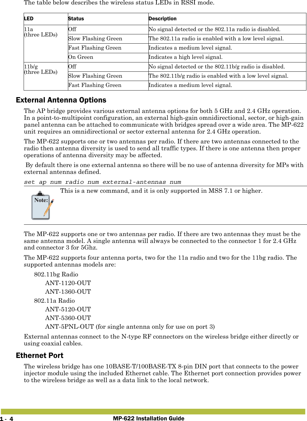 MP-622 Installation Guide1 -  4The table below describes the wireless status LEDs in RSSI mode.External Antenna OptionsThe AP bridge provides various external antenna options for both 5 GHz and 2.4 GHz operation. In a point-to-multipoint configuration, an external high-gain omnidirectional, sector, or high-gain panel antenna can be attached to communicate with bridges spread over a wide area. The MP-622 unit requires an omnidirectional or sector external antenna for 2.4 GHz operation. The MP-622 supports one or two antennas per radio. If there are two antennas connected to the radio then antenna diversity is used to send all traffic types. If there is one antenna then proper operations of antenna diversity may be affected. By default there is one external antenna so there will be no use of antenna diversity for MPs with external antennas defined.set ap num radio num external-antennas numThe MP-622 supports one or two antennas per radio. If there are two antennas they must be the same antenna model. A single antenna will always be connected to the connector 1 for 2.4 GHz and connector 3 for 5Ghz.The MP-622 supports four antenna ports, two for the 11a radio and two for the 11bg radio. The supported antennas models are: 802.11bg Radio ANT-1120-OUT ANT-1360-OUT 802.11a Radio ANT-5120-OUT ANT-5360-OUT ANT-5PNL-OUT (for single antenna only for use on port 3)External antennas connect to the N-type RF connectors on the wireless bridge either directly or using coaxial cables.Ethernet PortThe wireless bridge has one 10BASE-T/100BASE-TX 8-pin DIN port that connects to the power injector module using the included Ethernet cable. The Ethernet port connection provides power to the wireless bridge as well as a data link to the local network.LED Status Description11a(three LEDs)Off No signal detected or the 802.11a radio is disabled.Slow Flashing Green The 802.11a radio is enabled with a low level signal.Fast Flashing Green Indicates a medium level signal.On Green Indicates a high level signal.11b/g(three LEDs)Off No signal detected or the 802.11b/g radio is disabled.Slow Flashing Green The 802.11b/g radio is enabled with a low level signal.Fast Flashing Green Indicates a medium level signal.Note:This is a new command, and it is only supported in MSS 7.1 or higher. 