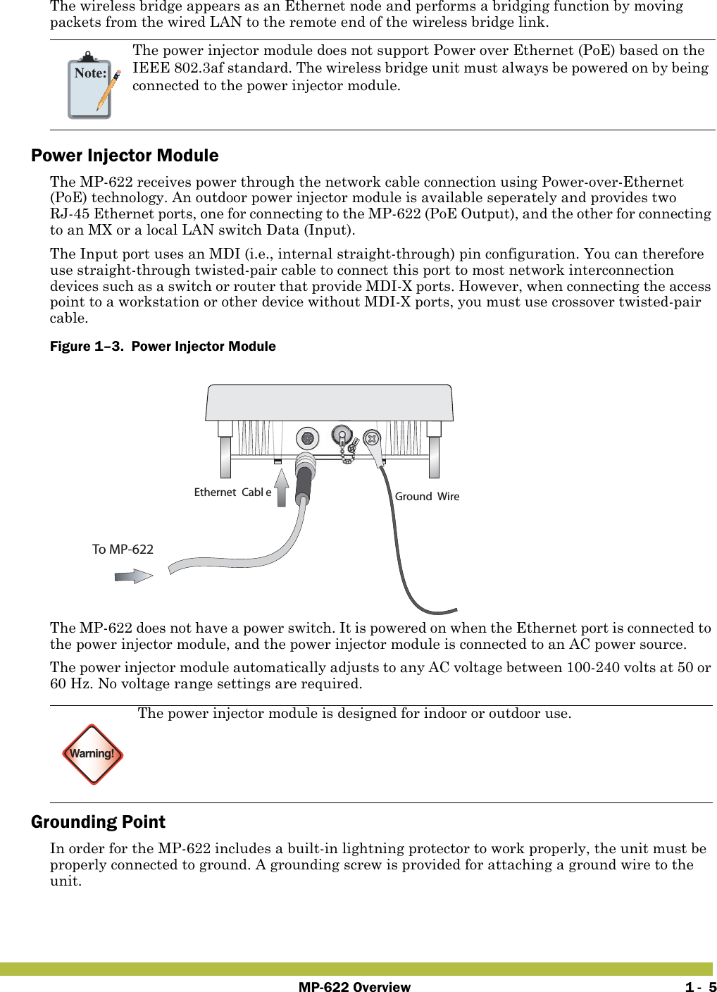 MP-622 Overview 1 -  5The wireless bridge appears as an Ethernet node and performs a bridging function by moving packets from the wired LAN to the remote end of the wireless bridge link.Power Injector ModuleThe MP-622 receives power through the network cable connection using Power-over-Ethernet (PoE) technology. An outdoor power injector module is available seperately and provides two RJ-45 Ethernet ports, one for connecting to the MP-622 (PoE Output), and the other for connecting to an MX or a local LAN switch Data (Input).The Input port uses an MDI (i.e., internal straight-through) pin configuration. You can therefore use straight-through twisted-pair cable to connect this port to most network interconnection devices such as a switch or router that provide MDI-X ports. However, when connecting the access point to a workstation or other device without MDI-X ports, you must use crossover twisted-pair cable.Figure 1–3.  Power Injector Module   The MP-622 does not have a power switch. It is powered on when the Ethernet port is connected to the power injector module, and the power injector module is connected to an AC power source.The power injector module automatically adjusts to any AC voltage between 100-240 volts at 50 or 60 Hz. No voltage range settings are required.Grounding PointIn order for the MP-622 includes a built-in lightning protector to work properly, the unit must be properly connected to ground. A grounding screw is provided for attaching a ground wire to the unit.Note:The power injector module does not support Power over Ethernet (PoE) based on the IEEE 802.3af standard. The wireless bridge unit must always be powered on by being connected to the power injector module.Warning!The power injector module is designed for indoor or outdoor use.Ground WireEthernet Cabl eTo MP-622