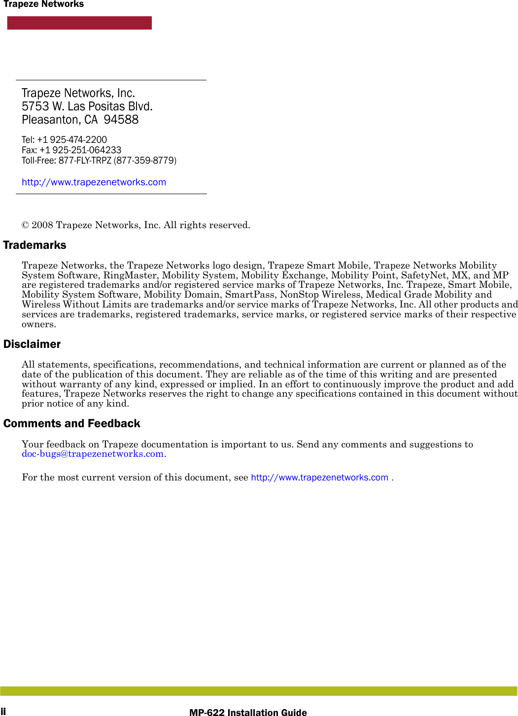 iiTrapeze NetworksMP-622 Installation GuideTrapeze Networks, Inc.5753 W. Las Positas Blvd.Pleasanton, CA 94588Tel: +1 925-474-2200Fax: +1 925-251-064233Toll-Free: 877-FLY-TRPZ (877-359-8779)http://www.trapezenetworks.com© 2008 Trapeze Networks, Inc. All rights reserved. TrademarksTrapeze Networks, the Trapeze Networks logo design, Trapeze Smart Mobile, Trapeze Networks Mobility System Software, RingMaster, Mobility System, Mobility Exchange, Mobility Point, SafetyNet, MX, and MP are registered trademarks and/or registered service marks of Trapeze Networks, Inc. Trapeze, Smart Mobile, Mobility System Software, Mobility Domain, SmartPass, NonStop Wireless, Medical Grade Mobility and Wireless Without Limits are trademarks and/or service marks of Trapeze Networks, Inc. All other products and services are trademarks, registered trademarks, service marks, or registered service marks of their respective owners.DisclaimerAll statements, specifications, recommendations, and technical information are current or planned as of the date of the publication of this document. They are reliable as of the time of this writing and are presented without warranty of any kind, expressed or implied. In an effort to continuously improve the product and add features, Trapeze Networks reserves the right to change any specifications contained in this document without prior notice of any kind.Comments and FeedbackYour feedback on Trapeze documentation is important to us. Send any comments and suggestions to doc-bugs@trapezenetworks.com.For the most current version of this document, see http://www.trapezenetworks.com .