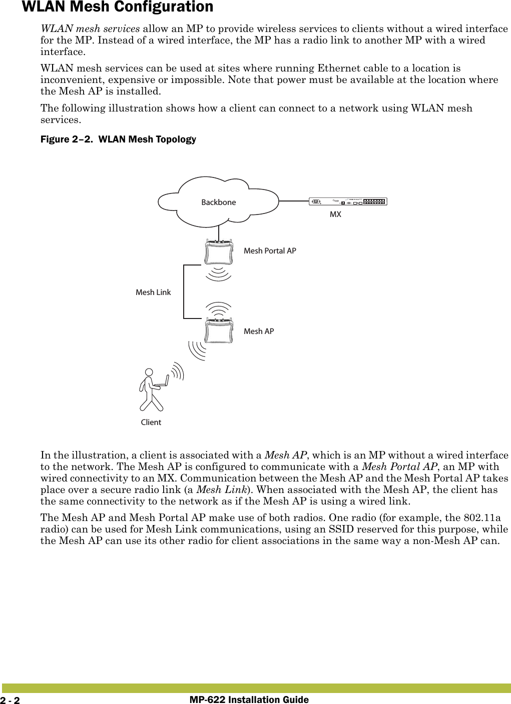 MP-622 Installation Guide2 - 2WLAN Mesh ConfigurationWLAN mesh services allow an MP to provide wireless services to clients without a wired interface for the MP. Instead of a wired interface, the MP has a radio link to another MP with a wired interface.WLAN mesh services can be used at sites where running Ethernet cable to a location is inconvenient, expensive or impossible. Note that power must be available at the location where the Mesh AP is installed.The following illustration shows how a client can connect to a network using WLAN mesh services.Figure 2–2.  WLAN Mesh Topology   In the illustration, a client is associated with a Mesh AP, which is an MP without a wired interface to the network. The Mesh AP is configured to communicate with a Mesh Portal AP, an MP with wired connectivity to an MX. Communication between the Mesh AP and the Mesh Portal AP takes place over a secure radio link (a Mesh Link). When associated with the Mesh AP, the client has the same connectivity to the network as if the Mesh AP is using a wired link.The Mesh AP and Mesh Portal AP make use of both radios. One radio (for example, the 802.11a radio) can be used for Mesh Link communications, using an SSID reserved for this purpose, while the Mesh AP can use its other radio for client associations in the same way a non-Mesh AP can.ClientMesh APMesh Portal APMesh LinkBackboneMX-216MX Switch