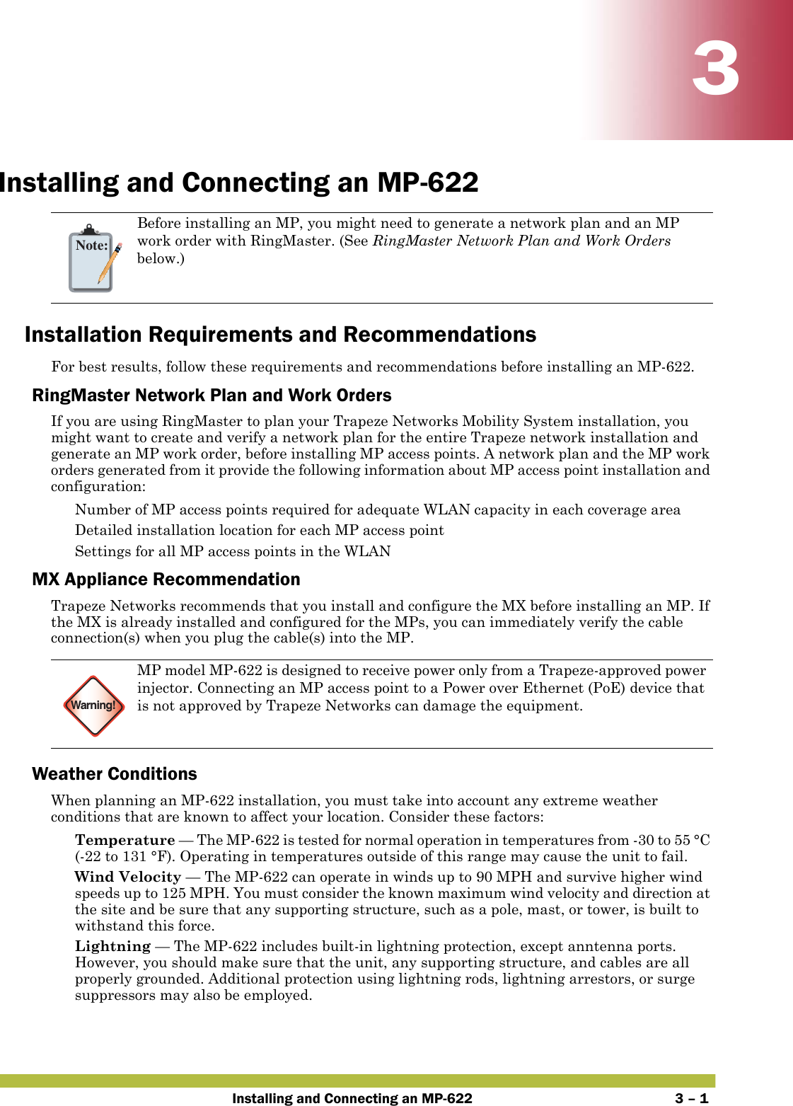 Installing and Connecting an MP-622 3 – 133Installing and Connecting an MP-622Installation Requirements and RecommendationsFor best results, follow these requirements and recommendations before installing an MP-622.RingMaster Network Plan and Work OrdersIf you are using RingMaster to plan your Trapeze Networks Mobility System installation, you might want to create and verify a network plan for the entire Trapeze network installation and generate an MP work order, before installing MP access points. A network plan and the MP work orders generated from it provide the following information about MP access point installation and configuration: Number of MP access points required for adequate WLAN capacity in each coverage area Detailed installation location for each MP access point Settings for all MP access points in the WLANMX Appliance RecommendationTrapeze Networks recommends that you install and configure the MX before installing an MP. If the MX is already installed and configured for the MPs, you can immediately verify the cable connection(s) when you plug the cable(s) into the MP.Weather ConditionsWhen planning an MP-622 installation, you must take into account any extreme weather conditions that are known to affect your location. Consider these factors: Temperature — The MP-622 is tested for normal operation in temperatures from -30 to 55 °C (-22 to 131 °F). Operating in temperatures outside of this range may cause the unit to fail.  Wind Velocity — The MP-622 can operate in winds up to 90 MPH and survive higher wind speeds up to 125 MPH. You must consider the known maximum wind velocity and direction at the site and be sure that any supporting structure, such as a pole, mast, or tower, is built to withstand this force. Lightning — The MP-622 includes built-in lightning protection, except anntenna ports. However, you should make sure that the unit, any supporting structure, and cables are all properly grounded. Additional protection using lightning rods, lightning arrestors, or surge suppressors may also be employed. Note:Before installing an MP, you might need to generate a network plan and an MP work order with RingMaster. (See RingMaster Network Plan and Work Orders below.)Warning!MP model MP-622 is designed to receive power only from a Trapeze-approved power injector. Connecting an MP access point to a Power over Ethernet (PoE) device that is not approved by Trapeze Networks can damage the equipment. 