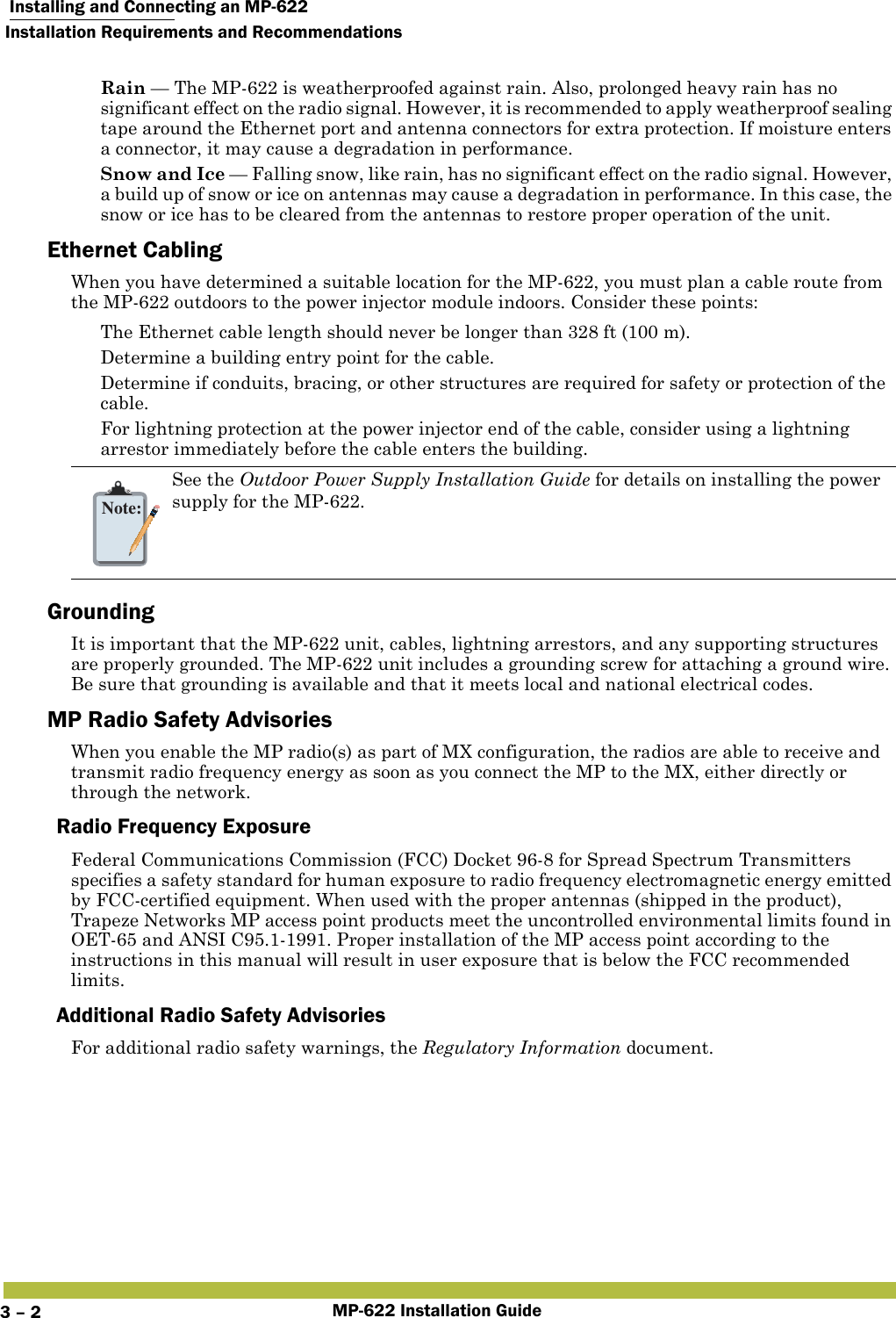  Installing and Connecting an MP-622Installation Requirements and RecommendationsMP-622 Installation Guide3 – 2 Rain — The MP-622 is weatherproofed against rain. Also, prolonged heavy rain has no significant effect on the radio signal. However, it is recommended to apply weatherproof sealing tape around the Ethernet port and antenna connectors for extra protection. If moisture enters a connector, it may cause a degradation in performance. Snow and Ice — Falling snow, like rain, has no significant effect on the radio signal. However, a build up of snow or ice on antennas may cause a degradation in performance. In this case, the snow or ice has to be cleared from the antennas to restore proper operation of the unit.Ethernet CablingWhen you have determined a suitable location for the MP-622, you must plan a cable route from the MP-622 outdoors to the power injector module indoors. Consider these points: The Ethernet cable length should never be longer than 328 ft (100 m). Determine a building entry point for the cable. Determine if conduits, bracing, or other structures are required for safety or protection of the cable. For lightning protection at the power injector end of the cable, consider using a lightning arrestor immediately before the cable enters the building.GroundingIt is important that the MP-622 unit, cables, lightning arrestors, and any supporting structures are properly grounded. The MP-622 unit includes a grounding screw for attaching a ground wire. Be sure that grounding is available and that it meets local and national electrical codes.MP Radio Safety AdvisoriesWhen you enable the MP radio(s) as part of MX configuration, the radios are able to receive and transmit radio frequency energy as soon as you connect the MP to the MX, either directly or through the network. Radio Frequency ExposureFederal Communications Commission (FCC) Docket 96-8 for Spread Spectrum Transmitters specifies a safety standard for human exposure to radio frequency electromagnetic energy emitted by FCC-certified equipment. When used with the proper antennas (shipped in the product), Trapeze Networks MP access point products meet the uncontrolled environmental limits found in OET-65 and ANSI C95.1-1991. Proper installation of the MP access point according to the instructions in this manual will result in user exposure that is below the FCC recommended limits.Additional Radio Safety AdvisoriesFor additional radio safety warnings, the Regulatory Information document.Note:See the Outdoor Power Supply Installation Guide for details on installing the power supply for the MP-622. 