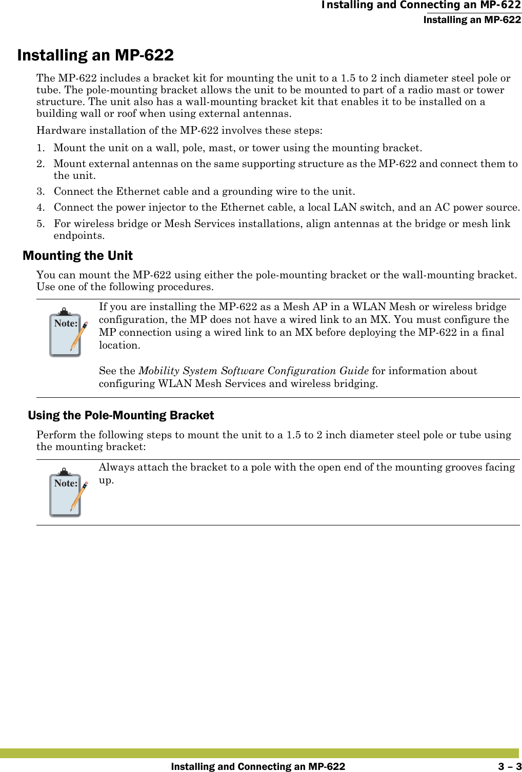  Installing and Connecting an MP-622Installing an MP-622Installing and Connecting an MP-622 3 – 3Installing an MP-622The MP-622 includes a bracket kit for mounting the unit to a 1.5 to 2 inch diameter steel pole or tube. The pole-mounting bracket allows the unit to be mounted to part of a radio mast or tower structure. The unit also has a wall-mounting bracket kit that enables it to be installed on a building wall or roof when using external antennas.Hardware installation of the MP-622 involves these steps:1. Mount the unit on a wall, pole, mast, or tower using the mounting bracket.2. Mount external antennas on the same supporting structure as the MP-622 and connect them to the unit.3. Connect the Ethernet cable and a grounding wire to the unit.4. Connect the power injector to the Ethernet cable, a local LAN switch, and an AC power source.5. For wireless bridge or Mesh Services installations, align antennas at the bridge or mesh link endpoints.Mounting the UnitYou can mount the MP-622 using either the pole-mounting bracket or the wall-mounting bracket. Use one of the following procedures.Using the Pole-Mounting BracketPerform the following steps to mount the unit to a 1.5 to 2 inch diameter steel pole or tube using the mounting bracket:Note:If you are installing the MP-622 as a Mesh AP in a WLAN Mesh or wireless bridge configuration, the MP does not have a wired link to an MX. You must configure the MP connection using a wired link to an MX before deploying the MP-622 in a final location. See the Mobility System Software Configuration Guide for information about configuring WLAN Mesh Services and wireless bridging.Note:Always attach the bracket to a pole with the open end of the mounting grooves facing up.