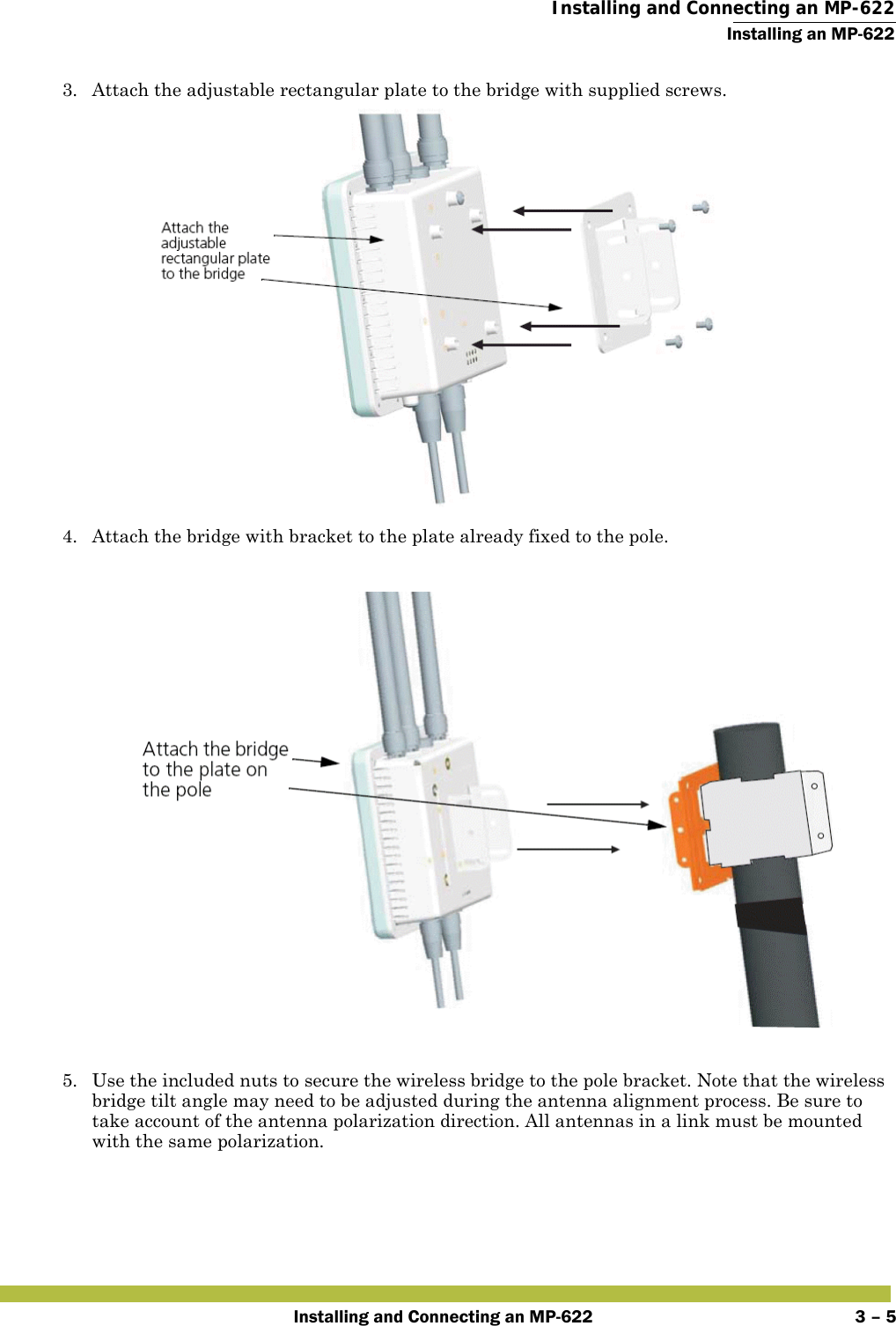  Installing and Connecting an MP-622Installing an MP-622Installing and Connecting an MP-622 3 – 53. Attach the adjustable rectangular plate to the bridge with supplied screws.4. Attach the bridge with bracket to the plate already fixed to the pole.5. Use the included nuts to secure the wireless bridge to the pole bracket. Note that the wireless bridge tilt angle may need to be adjusted during the antenna alignment process. Be sure to take account of the antenna polarization direction. All antennas in a link must be mounted with the same polarization.