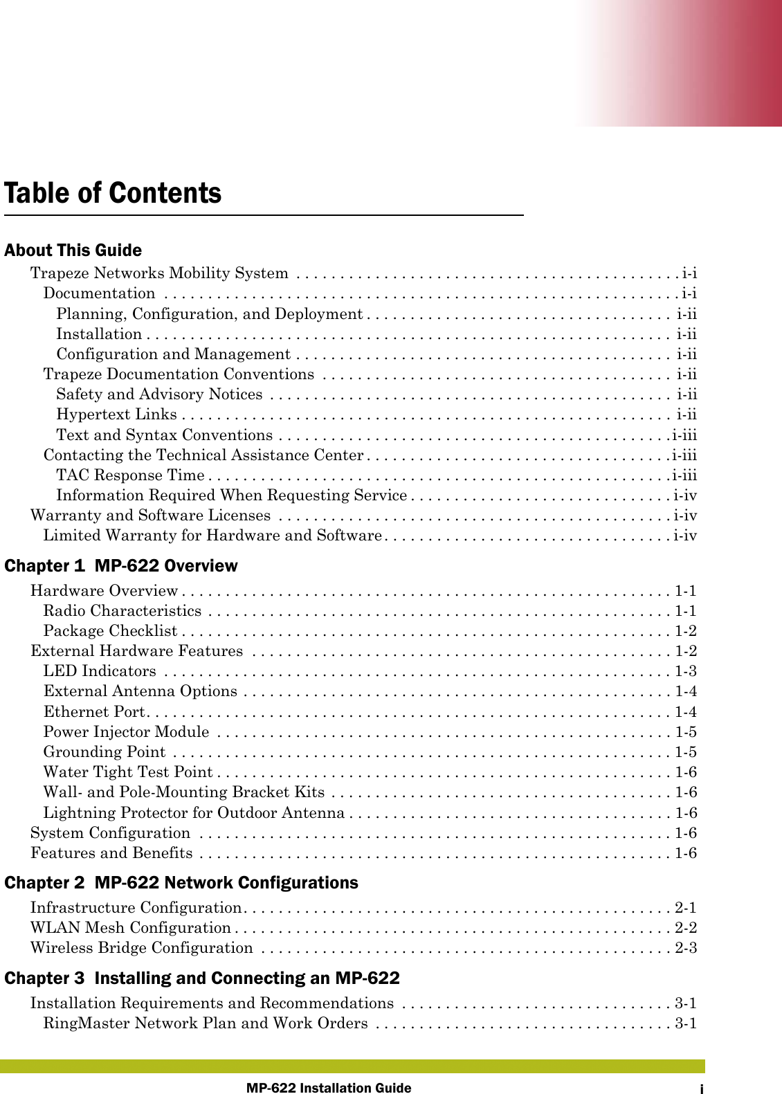 MP-622 Installation Guide iTable of ContentsAbout This GuideTrapeze Networks Mobility System  . . . . . . . . . . . . . . . . . . . . . . . . . . . . . . . . . . . . . . . . . . . . i-iDocumentation  . . . . . . . . . . . . . . . . . . . . . . . . . . . . . . . . . . . . . . . . . . . . . . . . . . . . . . . . . . . i-iPlanning, Configuration, and Deployment . . . . . . . . . . . . . . . . . . . . . . . . . . . . . . . . . . . i-iiInstallation . . . . . . . . . . . . . . . . . . . . . . . . . . . . . . . . . . . . . . . . . . . . . . . . . . . . . . . . . . . .  i-iiConfiguration and Management . . . . . . . . . . . . . . . . . . . . . . . . . . . . . . . . . . . . . . . . . . . i-iiTrapeze Documentation Conventions  . . . . . . . . . . . . . . . . . . . . . . . . . . . . . . . . . . . . . . . . i-iiSafety and Advisory Notices  . . . . . . . . . . . . . . . . . . . . . . . . . . . . . . . . . . . . . . . . . . . . . . i-iiHypertext Links . . . . . . . . . . . . . . . . . . . . . . . . . . . . . . . . . . . . . . . . . . . . . . . . . . . . . . . . i-iiText and Syntax Conventions . . . . . . . . . . . . . . . . . . . . . . . . . . . . . . . . . . . . . . . . . . . . .i-iiiContacting the Technical Assistance Center . . . . . . . . . . . . . . . . . . . . . . . . . . . . . . . . . . .i-iiiTAC Response Time . . . . . . . . . . . . . . . . . . . . . . . . . . . . . . . . . . . . . . . . . . . . . . . . . . . . .i-iiiInformation Required When Requesting Service . . . . . . . . . . . . . . . . . . . . . . . . . . . . . . i-ivWarranty and Software Licenses  . . . . . . . . . . . . . . . . . . . . . . . . . . . . . . . . . . . . . . . . . . . . . i-ivLimited Warranty for Hardware and Software. . . . . . . . . . . . . . . . . . . . . . . . . . . . . . . . . i-ivChapter 1  MP-622 OverviewHardware Overview . . . . . . . . . . . . . . . . . . . . . . . . . . . . . . . . . . . . . . . . . . . . . . . . . . . . . . . .1-1Radio Characteristics . . . . . . . . . . . . . . . . . . . . . . . . . . . . . . . . . . . . . . . . . . . . . . . . . . . . . 1-1Package Checklist . . . . . . . . . . . . . . . . . . . . . . . . . . . . . . . . . . . . . . . . . . . . . . . . . . . . . . . .1-2External Hardware Features  . . . . . . . . . . . . . . . . . . . . . . . . . . . . . . . . . . . . . . . . . . . . . . . . 1-2LED Indicators  . . . . . . . . . . . . . . . . . . . . . . . . . . . . . . . . . . . . . . . . . . . . . . . . . . . . . . . . . . 1-3External Antenna Options . . . . . . . . . . . . . . . . . . . . . . . . . . . . . . . . . . . . . . . . . . . . . . . . . 1-4Ethernet Port. . . . . . . . . . . . . . . . . . . . . . . . . . . . . . . . . . . . . . . . . . . . . . . . . . . . . . . . . . . . 1-4Power Injector Module  . . . . . . . . . . . . . . . . . . . . . . . . . . . . . . . . . . . . . . . . . . . . . . . . . . . . 1-5Grounding Point  . . . . . . . . . . . . . . . . . . . . . . . . . . . . . . . . . . . . . . . . . . . . . . . . . . . . . . . . .1-5Water Tight Test Point . . . . . . . . . . . . . . . . . . . . . . . . . . . . . . . . . . . . . . . . . . . . . . . . . . . . 1-6Wall- and Pole-Mounting Bracket Kits . . . . . . . . . . . . . . . . . . . . . . . . . . . . . . . . . . . . . . . 1-6Lightning Protector for Outdoor Antenna . . . . . . . . . . . . . . . . . . . . . . . . . . . . . . . . . . . . . 1-6System Configuration  . . . . . . . . . . . . . . . . . . . . . . . . . . . . . . . . . . . . . . . . . . . . . . . . . . . . . .1-6Features and Benefits . . . . . . . . . . . . . . . . . . . . . . . . . . . . . . . . . . . . . . . . . . . . . . . . . . . . . .1-6Chapter 2  MP-622 Network ConfigurationsInfrastructure Configuration. . . . . . . . . . . . . . . . . . . . . . . . . . . . . . . . . . . . . . . . . . . . . . . . . 2-1WLAN Mesh Configuration . . . . . . . . . . . . . . . . . . . . . . . . . . . . . . . . . . . . . . . . . . . . . . . . . . 2-2Wireless Bridge Configuration  . . . . . . . . . . . . . . . . . . . . . . . . . . . . . . . . . . . . . . . . . . . . . . . 2-3Chapter 3  Installing and Connecting an MP-622Installation Requirements and Recommendations  . . . . . . . . . . . . . . . . . . . . . . . . . . . . . . . 3-1RingMaster Network Plan and Work Orders  . . . . . . . . . . . . . . . . . . . . . . . . . . . . . . . . . . 3-1