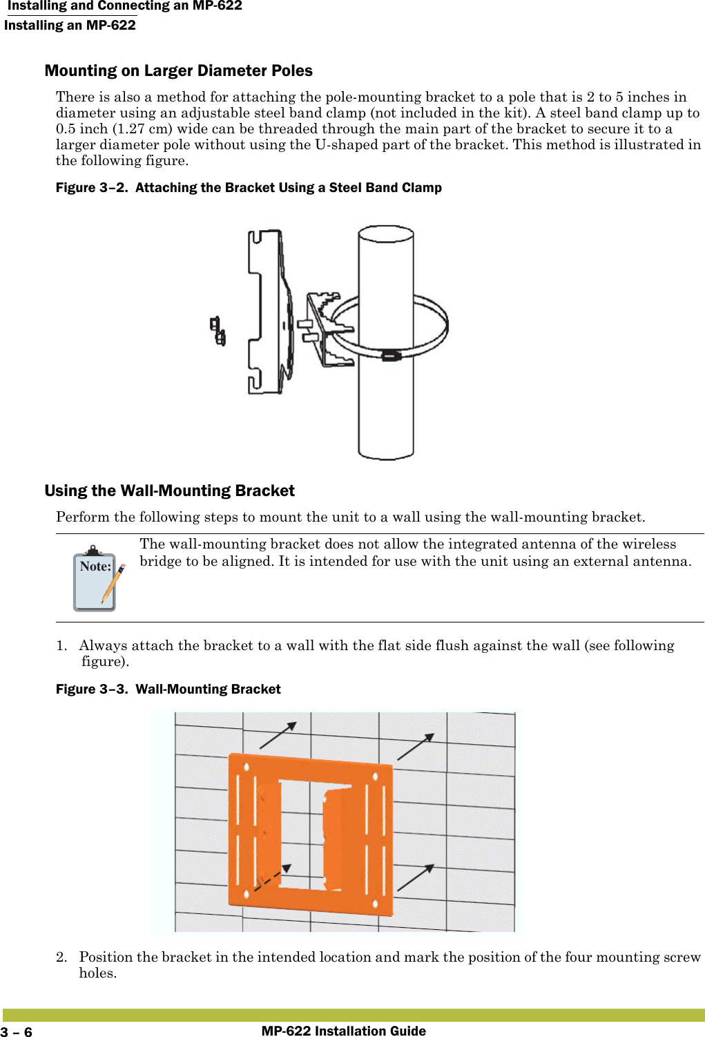  Installing and Connecting an MP-622Installing an MP-622MP-622 Installation Guide3 – 6Mounting on Larger Diameter PolesThere is also a method for attaching the pole-mounting bracket to a pole that is 2 to 5 inches in diameter using an adjustable steel band clamp (not included in the kit). A steel band clamp up to 0.5 inch (1.27 cm) wide can be threaded through the main part of the bracket to secure it to a larger diameter pole without using the U-shaped part of the bracket. This method is illustrated in the following figure.Figure 3–2.  Attaching the Bracket Using a Steel Band Clamp   Using the Wall-Mounting BracketPerform the following steps to mount the unit to a wall using the wall-mounting bracket.1. Always attach the bracket to a wall with the flat side flush against the wall (see following figure).Figure 3–3.  Wall-Mounting Bracket   2. Position the bracket in the intended location and mark the position of the four mounting screw holes.Note:The wall-mounting bracket does not allow the integrated antenna of the wireless bridge to be aligned. It is intended for use with the unit using an external antenna.