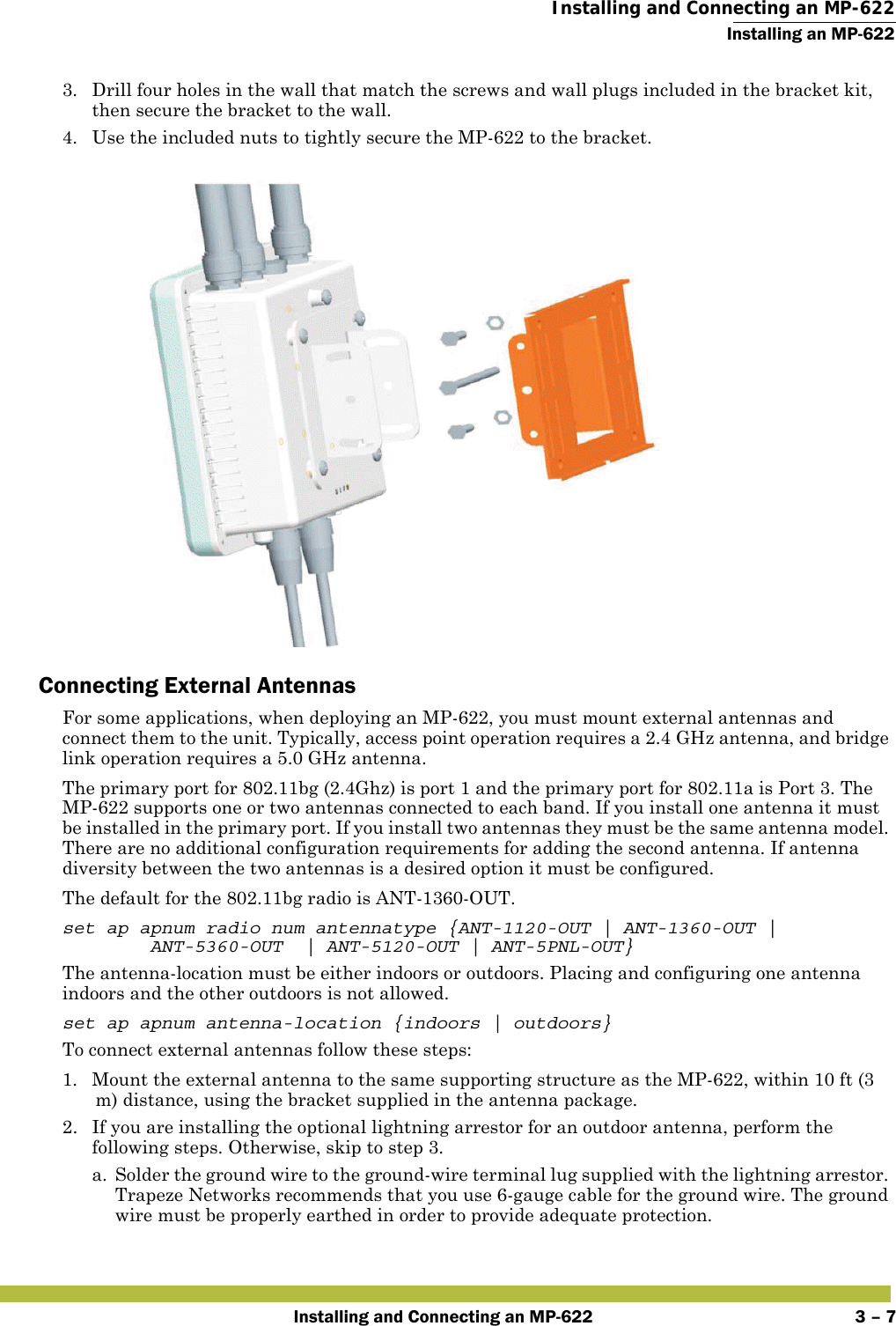  Installing and Connecting an MP-622Installing an MP-622Installing and Connecting an MP-622 3 – 73. Drill four holes in the wall that match the screws and wall plugs included in the bracket kit, then secure the bracket to the wall.4. Use the included nuts to tightly secure the MP-622 to the bracket. Connecting External AntennasFor some applications, when deploying an MP-622, you must mount external antennas and connect them to the unit. Typically, access point operation requires a 2.4 GHz antenna, and bridge link operation requires a 5.0 GHz antenna.The primary port for 802.11bg (2.4Ghz) is port 1 and the primary port for 802.11a is Port 3. The MP-622 supports one or two antennas connected to each band. If you install one antenna it must be installed in the primary port. If you install two antennas they must be the same antenna model. There are no additional configuration requirements for adding the second antenna. If antenna diversity between the two antennas is a desired option it must be configured.The default for the 802.11bg radio is ANT-1360-OUT. set ap apnum radio num antennatype {ANT-1120-OUT | ANT-1360-OUT | ANT-5360-OUT  | ANT-5120-OUT | ANT-5PNL-OUT}The antenna-location must be either indoors or outdoors. Placing and configuring one antenna indoors and the other outdoors is not allowed.set ap apnum antenna-location {indoors | outdoors}To connect external antennas follow these steps:1. Mount the external antenna to the same supporting structure as the MP-622, within 10 ft (3 m) distance, using the bracket supplied in the antenna package.2. If you are installing the optional lightning arrestor for an outdoor antenna, perform the following steps. Otherwise, skip to step 3.a. Solder the ground wire to the ground-wire terminal lug supplied with the lightning arrestor. Trapeze Networks recommends that you use 6-gauge cable for the ground wire. The ground wire must be properly earthed in order to provide adequate protection.