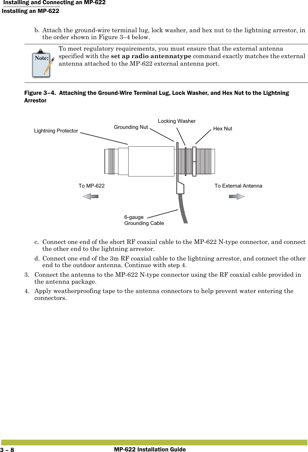  Installing and Connecting an MP-622Installing an MP-622MP-622 Installation Guide3 – 8b. Attach the ground-wire terminal lug, lock washer, and hex nut to the lightning arrestor, in the order shown in Figure 3–4 below. Figure 3–4.  Attaching the Ground-Wire Terminal Lug, Lock Washer, and Hex Nut to the Lightning Arrestor      c. Connect one end of the short RF coaxial cable to the MP-622 N-type connector, and connect the other end to the lightning arrestor.d. Connect one end of the 3m RF coaxial cable to the lightning arrestor, and connect the other end to the outdoor antenna. Continue with step 4.3. Connect the antenna to the MP-622 N-type connector using the RF coaxial cable provided in the antenna package.4. Apply weatherproofing tape to the antenna connectors to help prevent water entering the connectors.Note:To meet regulatory requirements, you must ensure that the external antenna specified with the set ap radio antennatype command exactly matches the external antenna attached to the MP-622 external antenna port.To External AntennaTo MP-6226-gaugeGrounding CableGrounding NutLocking WasherHex NutLightning Protector