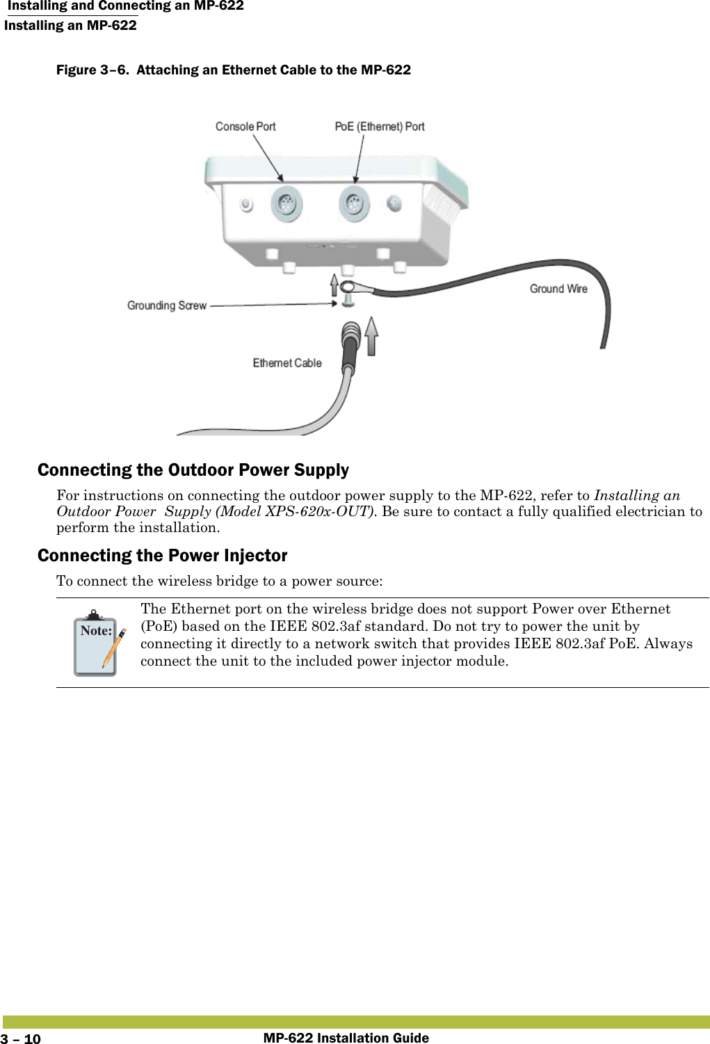  Installing and Connecting an MP-622Installing an MP-622MP-622 Installation Guide3 – 10Figure 3–6.  Attaching an Ethernet Cable to the MP-622   Connecting the Outdoor Power SupplyFor instructions on connecting the outdoor power supply to the MP-622, refer to Installing an Outdoor Power  Supply (Model XPS-620x-OUT). Be sure to contact a fully qualified electrician to perform the installation. Connecting the Power InjectorTo connect the wireless bridge to a power source:Note:The Ethernet port on the wireless bridge does not support Power over Ethernet (PoE) based on the IEEE 802.3af standard. Do not try to power the unit by connecting it directly to a network switch that provides IEEE 802.3af PoE. Always connect the unit to the included power injector module.