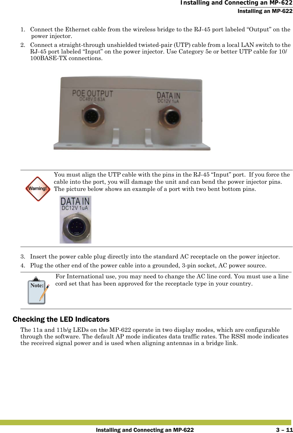  Installing and Connecting an MP-622Installing an MP-622Installing and Connecting an MP-622 3 – 111. Connect the Ethernet cable from the wireless bridge to the RJ-45 port labeled “Output” on the power injector.2. Connect a straight-through unshielded twisted-pair (UTP) cable from a local LAN switch to the RJ-45 port labeled “Input” on the power injector. Use Category 5e or better UTP cable for 10/100BASE-TX connections.3. Insert the power cable plug directly into the standard AC receptacle on the power injector.4. Plug the other end of the power cable into a grounded, 3-pin socket, AC power source.Checking the LED IndicatorsThe 11a and 11b/g LEDs on the MP-622 operate in two display modes, which are configurable through the software. The default AP mode indicates data traffic rates. The RSSI mode indicates the received signal power and is used when aligning antennas in a bridge link.Warning!You must align the UTP cable with the pins in the RJ-45 “Input” port.  If you force the cable into the port, you will damage the unit and can bend the power injector pins. The picture below shows an example of a port with two bent bottom pins.Note:For International use, you may need to change the AC line cord. You must use a line cord set that has been approved for the receptacle type in your country.