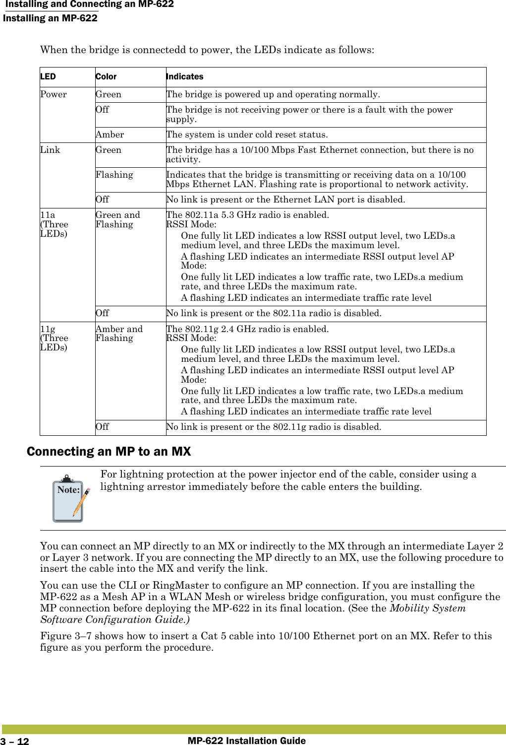  Installing and Connecting an MP-622Installing an MP-622MP-622 Installation Guide3 – 12When the bridge is connectedd to power, the LEDs indicate as follows:Connecting an MP to an MXYou can connect an MP directly to an MX or indirectly to the MX through an intermediate Layer 2 or Layer 3 network. If you are connecting the MP directly to an MX, use the following procedure to insert the cable into the MX and verify the link. You can use the CLI or RingMaster to configure an MP connection. If you are installing the MP-622 as a Mesh AP in a WLAN Mesh or wireless bridge configuration, you must configure the MP connection before deploying the MP-622 in its final location. (See the Mobility System Software Configuration Guide.)Figure 3–7 shows how to insert a Cat 5 cable into 10/100 Ethernet port on an MX. Refer to this figure as you perform the procedure. LED Color IndicatesPower Green The bridge is powered up and operating normally.Off The bridge is not receiving power or there is a fault with the power supply.Amber The system is under cold reset status.Link Green The bridge has a 10/100 Mbps Fast Ethernet connection, but there is no activity.Flashing Indicates that the bridge is transmitting or receiving data on a 10/100 Mbps Ethernet LAN. Flashing rate is proportional to network activity.Off No link is present or the Ethernet LAN port is disabled.11a(Three LEDs)Green and FlashingThe 802.11a 5.3 GHz radio is enabled.RSSI Mode: One fully lit LED indicates a low RSSI output level, two LEDs.a medium level, and three LEDs the maximum level. A flashing LED indicates an intermediate RSSI output level AP Mode: One fully lit LED indicates a low traffic rate, two LEDs.a medium rate, and three LEDs the maximum rate. A flashing LED indicates an intermediate traffic rate levelOff No link is present or the 802.11a radio is disabled.11g(Three LEDs)Amber and FlashingThe 802.11g 2.4 GHz radio is enabled.RSSI Mode: One fully lit LED indicates a low RSSI output level, two LEDs.a medium level, and three LEDs the maximum level. A flashing LED indicates an intermediate RSSI output level AP Mode: One fully lit LED indicates a low traffic rate, two LEDs.a medium rate, and three LEDs the maximum rate. A flashing LED indicates an intermediate traffic rate levelOff No link is present or the 802.11g radio is disabled.Note:For lightning protection at the power injector end of the cable, consider using a lightning arrestor immediately before the cable enters the building.