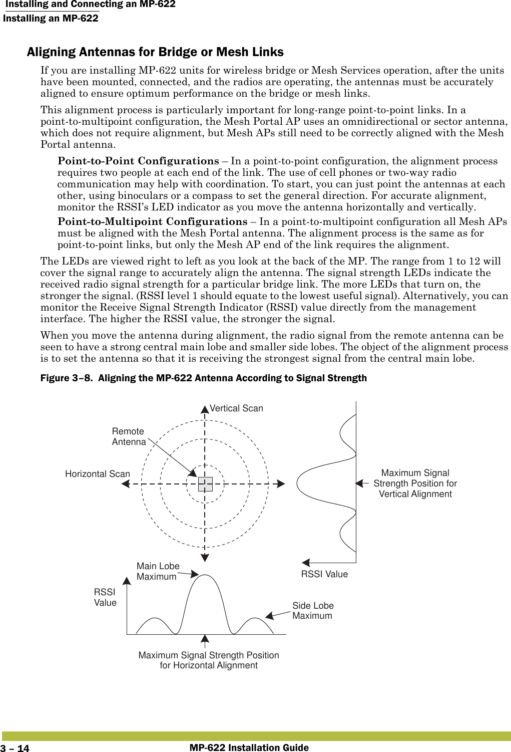  Installing and Connecting an MP-622Installing an MP-622MP-622 Installation Guide3 – 14Aligning Antennas for Bridge or Mesh LinksIf you are installing MP-622 units for wireless bridge or Mesh Services operation, after the units have been mounted, connected, and the radios are operating, the antennas must be accurately aligned to ensure optimum performance on the bridge or mesh links. This alignment process is particularly important for long-range point-to-point links. In a point-to-multipoint configuration, the Mesh Portal AP uses an omnidirectional or sector antenna, which does not require alignment, but Mesh APs still need to be correctly aligned with the Mesh Portal antenna. Point-to-Point Configurations – In a point-to-point configuration, the alignment process requires two people at each end of the link. The use of cell phones or two-way radio communication may help with coordination. To start, you can just point the antennas at each other, using binoculars or a compass to set the general direction. For accurate alignment, monitor the RSSI’s LED indicator as you move the antenna horizontally and vertically. Point-to-Multipoint Configurations – In a point-to-multipoint configuration all Mesh APs must be aligned with the Mesh Portal antenna. The alignment process is the same as for point-to-point links, but only the Mesh AP end of the link requires the alignment.The LEDs are viewed right to left as you look at the back of the MP. The range from 1 to 12 will cover the signal range to accurately align the antenna. The signal strength LEDs indicate the received radio signal strength for a particular bridge link. The more LEDs that turn on, the stronger the signal. (RSSI level 1 should equate to the lowest useful signal). Alternatively, you can monitor the Receive Signal Strength Indicator (RSSI) value directly from the management interface. The higher the RSSI value, the stronger the signal.When you move the antenna during alignment, the radio signal from the remote antenna can be seen to have a strong central main lobe and smaller side lobes. The object of the alignment process is to set the antenna so that it is receiving the strongest signal from the central main lobe.Figure 3–8.  Aligning the MP-622 Antenna According to Signal Strength   Main LobeMaximumHorizontal ScanVertical ScanRSSIValue Side LobeMaximumRSSI ValueRemoteAntennaMaximum Signal Strength Positionfor Horizontal AlignmentMaximum SignalStrength Position forVertical Alignment