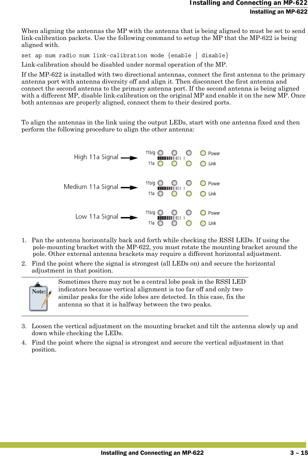  Installing and Connecting an MP-622Installing an MP-622Installing and Connecting an MP-622 3 – 15When aligning the antennas the MP with the antenna that is being aligned to must be set to send link-calibration packets. Use the following command to setup the MP that the MP-622 is being aligned with.set ap num radio num link-calibration mode {enable | disable}Link-calibration should be disabled under normal operation of the MP.If the MP-622 is installed with two directional antennas, connect the first antenna to the primary antenna port with antenna diversity off and align it. Then disconnect the first antenna and connect the second antenna to the primary antenna port. If the second antenna is being aligned with a different MP, disable link-calibration on the original MP and enable it on the new MP. Once both antennas are properly aligned, connect them to their desired ports.To align the antennas in the link using the output LEDs, start with one antenna fixed and then perform the following procedure to align the other antenna:1. Pan the antenna horizontally back and forth while checking the RSSI LEDs. If using the pole-mounting bracket with the MP-622, you must rotate the mounting bracket around the pole. Other external antenna brackets may require a different horizontal adjustment.2. Find the point where the signal is strongest (all LEDs on) and secure the horizontal adjustment in that position.3. Loosen the vertical adjustment on the mounting bracket and tilt the antenna slowly up and down while checking the LEDs.4. Find the point where the signal is strongest and secure the vertical adjustment in that position.Note:Sometimes there may not be a central lobe peak in the RSSI LED indicators because vertical alignment is too far off and only two similar peaks for the side lobes are detected. In this case, fix the antenna so that it is halfway between the two peaks.