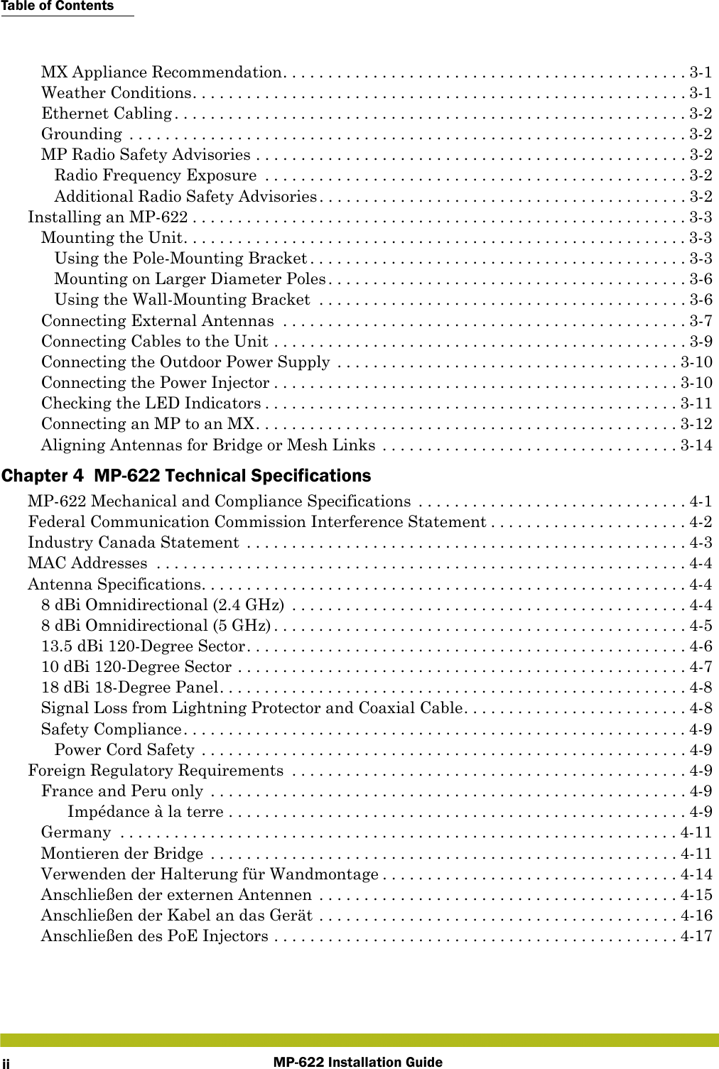 Table of ContentsMP-622 Installation GuideiiMX Appliance Recommendation. . . . . . . . . . . . . . . . . . . . . . . . . . . . . . . . . . . . . . . . . . . . . 3-1Weather Conditions. . . . . . . . . . . . . . . . . . . . . . . . . . . . . . . . . . . . . . . . . . . . . . . . . . . . . . . 3-1Ethernet Cabling. . . . . . . . . . . . . . . . . . . . . . . . . . . . . . . . . . . . . . . . . . . . . . . . . . . . . . . . .3-2Grounding  . . . . . . . . . . . . . . . . . . . . . . . . . . . . . . . . . . . . . . . . . . . . . . . . . . . . . . . . . . . . . . 3-2MP Radio Safety Advisories . . . . . . . . . . . . . . . . . . . . . . . . . . . . . . . . . . . . . . . . . . . . . . . . 3-2Radio Frequency Exposure  . . . . . . . . . . . . . . . . . . . . . . . . . . . . . . . . . . . . . . . . . . . . . . . 3-2Additional Radio Safety Advisories. . . . . . . . . . . . . . . . . . . . . . . . . . . . . . . . . . . . . . . . . 3-2Installing an MP-622 . . . . . . . . . . . . . . . . . . . . . . . . . . . . . . . . . . . . . . . . . . . . . . . . . . . . . . .3-3Mounting the Unit. . . . . . . . . . . . . . . . . . . . . . . . . . . . . . . . . . . . . . . . . . . . . . . . . . . . . . . .3-3Using the Pole-Mounting Bracket . . . . . . . . . . . . . . . . . . . . . . . . . . . . . . . . . . . . . . . . . . 3-3Mounting on Larger Diameter Poles. . . . . . . . . . . . . . . . . . . . . . . . . . . . . . . . . . . . . . . . 3-6Using the Wall-Mounting Bracket  . . . . . . . . . . . . . . . . . . . . . . . . . . . . . . . . . . . . . . . . . 3-6Connecting External Antennas  . . . . . . . . . . . . . . . . . . . . . . . . . . . . . . . . . . . . . . . . . . . . . 3-7Connecting Cables to the Unit . . . . . . . . . . . . . . . . . . . . . . . . . . . . . . . . . . . . . . . . . . . . . . 3-9Connecting the Outdoor Power Supply  . . . . . . . . . . . . . . . . . . . . . . . . . . . . . . . . . . . . . . 3-10Connecting the Power Injector . . . . . . . . . . . . . . . . . . . . . . . . . . . . . . . . . . . . . . . . . . . . . 3-10Checking the LED Indicators . . . . . . . . . . . . . . . . . . . . . . . . . . . . . . . . . . . . . . . . . . . . . . 3-11Connecting an MP to an MX. . . . . . . . . . . . . . . . . . . . . . . . . . . . . . . . . . . . . . . . . . . . . . . 3-12Aligning Antennas for Bridge or Mesh Links . . . . . . . . . . . . . . . . . . . . . . . . . . . . . . . . . 3-14Chapter 4  MP-622 Technical SpecificationsMP-622 Mechanical and Compliance Specifications  . . . . . . . . . . . . . . . . . . . . . . . . . . . . . . 4-1Federal Communication Commission Interference Statement . . . . . . . . . . . . . . . . . . . . . . 4-2Industry Canada Statement  . . . . . . . . . . . . . . . . . . . . . . . . . . . . . . . . . . . . . . . . . . . . . . . . . 4-3MAC Addresses  . . . . . . . . . . . . . . . . . . . . . . . . . . . . . . . . . . . . . . . . . . . . . . . . . . . . . . . . . . . 4-4Antenna Specifications. . . . . . . . . . . . . . . . . . . . . . . . . . . . . . . . . . . . . . . . . . . . . . . . . . . . . .4-48 dBi Omnidirectional (2.4 GHz)  . . . . . . . . . . . . . . . . . . . . . . . . . . . . . . . . . . . . . . . . . . . . 4-48 dBi Omnidirectional (5 GHz) . . . . . . . . . . . . . . . . . . . . . . . . . . . . . . . . . . . . . . . . . . . . . . 4-513.5 dBi 120-Degree Sector. . . . . . . . . . . . . . . . . . . . . . . . . . . . . . . . . . . . . . . . . . . . . . . . . 4-610 dBi 120-Degree Sector . . . . . . . . . . . . . . . . . . . . . . . . . . . . . . . . . . . . . . . . . . . . . . . . . . 4-718 dBi 18-Degree Panel. . . . . . . . . . . . . . . . . . . . . . . . . . . . . . . . . . . . . . . . . . . . . . . . . . . . 4-8Signal Loss from Lightning Protector and Coaxial Cable. . . . . . . . . . . . . . . . . . . . . . . . . 4-8Safety Compliance. . . . . . . . . . . . . . . . . . . . . . . . . . . . . . . . . . . . . . . . . . . . . . . . . . . . . . . .4-9Power Cord Safety . . . . . . . . . . . . . . . . . . . . . . . . . . . . . . . . . . . . . . . . . . . . . . . . . . . . . . 4-9Foreign Regulatory Requirements  . . . . . . . . . . . . . . . . . . . . . . . . . . . . . . . . . . . . . . . . . . . . 4-9France and Peru only  . . . . . . . . . . . . . . . . . . . . . . . . . . . . . . . . . . . . . . . . . . . . . . . . . . . . . 4-9Impédance à la terre . . . . . . . . . . . . . . . . . . . . . . . . . . . . . . . . . . . . . . . . . . . . . . . . . . . 4-9Germany  . . . . . . . . . . . . . . . . . . . . . . . . . . . . . . . . . . . . . . . . . . . . . . . . . . . . . . . . . . . . . . 4-11Montieren der Bridge  . . . . . . . . . . . . . . . . . . . . . . . . . . . . . . . . . . . . . . . . . . . . . . . . . . . . 4-11Verwenden der Halterung für Wandmontage . . . . . . . . . . . . . . . . . . . . . . . . . . . . . . . . . 4-14Anschließen der externen Antennen  . . . . . . . . . . . . . . . . . . . . . . . . . . . . . . . . . . . . . . . . 4-15Anschließen der Kabel an das Gerät . . . . . . . . . . . . . . . . . . . . . . . . . . . . . . . . . . . . . . . . 4-16Anschließen des PoE Injectors . . . . . . . . . . . . . . . . . . . . . . . . . . . . . . . . . . . . . . . . . . . . . 4-17