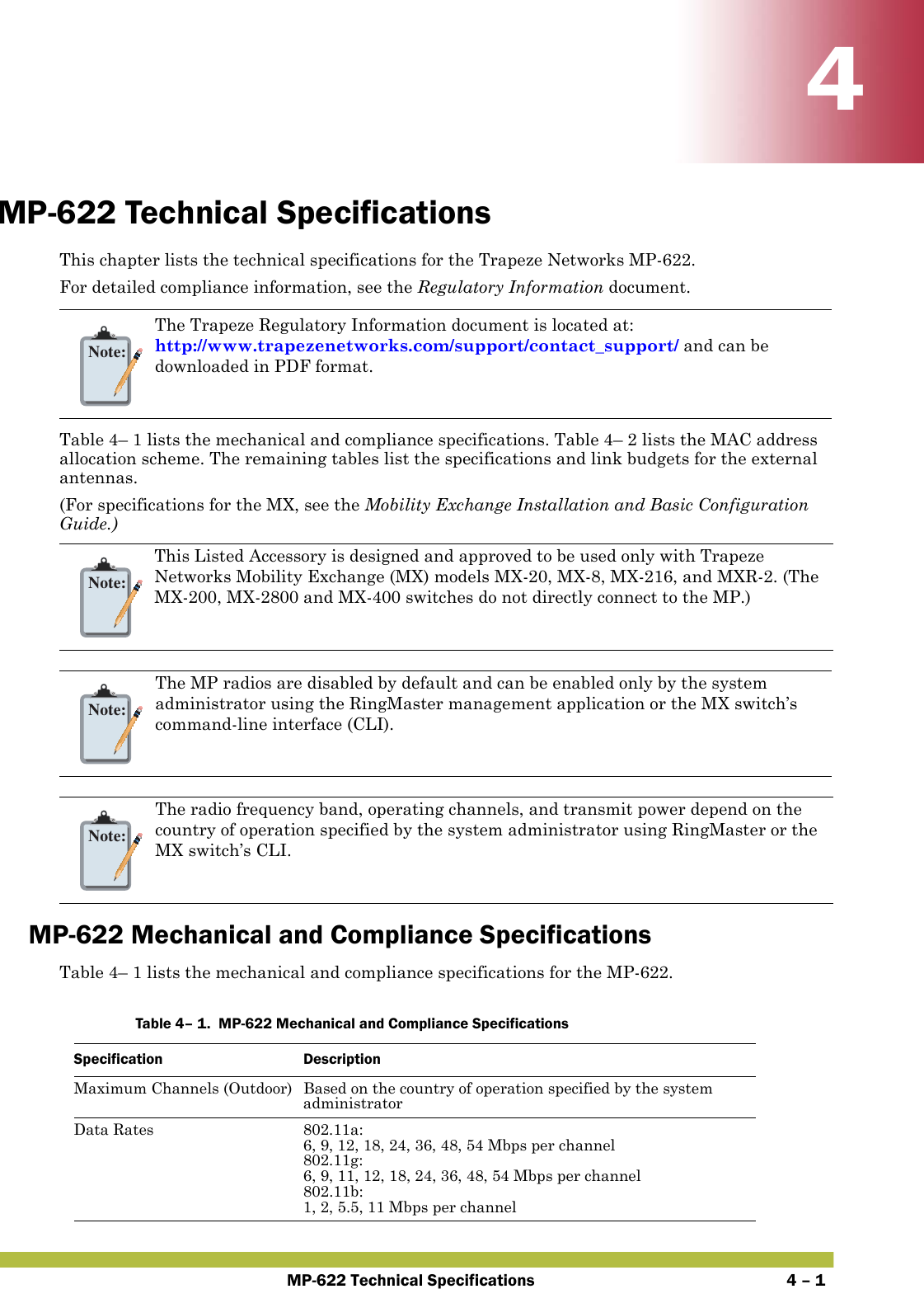 MP-622 Technical Specifications 4 – 144MP-622 Technical SpecificationsThis chapter lists the technical specifications for the Trapeze Networks MP-622. For detailed compliance information, see the Regulatory Information document.Table 4– 1 lists the mechanical and compliance specifications. Table 4– 2 lists the MAC address allocation scheme. The remaining tables list the specifications and link budgets for the external antennas. (For specifications for the MX, see the Mobility Exchange Installation and Basic Configuration Guide.)   MP-622 Mechanical and Compliance SpecificationsTable 4– 1 lists the mechanical and compliance specifications for the MP-622.   Note:The Trapeze Regulatory Information document is located at: http://www.trapezenetworks.com/support/contact_support/ and can be downloaded in PDF format.Note:This Listed Accessory is designed and approved to be used only with Trapeze Networks Mobility Exchange (MX) models MX-20, MX-8, MX-216, and MXR-2. (The MX-200, MX-2800 and MX-400 switches do not directly connect to the MP.)Note:The MP radios are disabled by default and can be enabled only by the system administrator using the RingMaster management application or the MX switch’s command-line interface (CLI). Note:The radio frequency band, operating channels, and transmit power depend on the country of operation specified by the system administrator using RingMaster or the MX switch’s CLI.Table 4– 1.  MP-622 Mechanical and Compliance SpecificationsSpecification DescriptionMaximum Channels (Outdoor) Based on the country of operation specified by the system administratorData Rates 802.11a:6, 9, 12, 18, 24, 36, 48, 54 Mbps per channel802.11g: 6, 9, 11, 12, 18, 24, 36, 48, 54 Mbps per channel802.11b: 1, 2, 5.5, 11 Mbps per channel