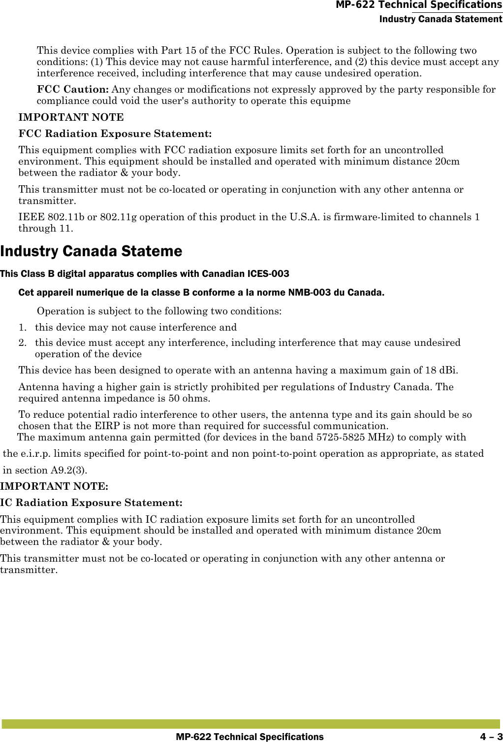  MP-622 Technical SpecificationsIndustry Canada StatementMP-622 Technical Specifications 4 – 3This device complies with Part 15 of the FCC Rules. Operation is subject to the following two conditions: (1) This device may not cause harmful interference, and (2) this device must accept any interference received, including interference that may cause undesired operation.FCC Caution: Any changes or modifications not expressly approved by the party responsible for compliance could void the user&apos;s authority to operate this equipmeIMPORTANT NOTEFCC Radiation Exposure Statement:This equipment complies with FCC radiation exposure limits set forth for an uncontrolled environment. This equipment should be installed and operated with minimum distance 20cm between the radiator &amp; your body.This transmitter must not be co-located or operating in conjunction with any other antenna or transmitter.IEEE 802.11b or 802.11g operation of this product in the U.S.A. is firmware-limited to channels 1 through 11.Industry Canada StatemeThis Class B digital apparatus complies with Canadian ICES-003 Cet appareil numerique de la classe B conforme a la norme NMB-003 du Canada.Operation is subject to the following two conditions:1. this device may not cause interference and2. this device must accept any interference, including interference that may cause undesired operation of the deviceThis device has been designed to operate with an antenna having a maximum gain of 18 dBi.Antenna having a higher gain is strictly prohibited per regulations of Industry Canada. The required antenna impedance is 50 ohms.To reduce potential radio interference to other users, the antenna type and its gain should be so chosen that the EIRP is not more than required for successful communication.      The maximum antenna gain permitted (for devices in the band 5725-5825 MHz) to comply with the e.i.r.p. limits specified for point-to-point and non point-to-point operation as appropriate, as stated in section A9.2(3). IMPORTANT NOTE:IC Radiation Exposure Statement:This equipment complies with IC radiation exposure limits set forth for an uncontrolled environment. This equipment should be installed and operated with minimum distance 20cm between the radiator &amp; your body.This transmitter must not be co-located or operating in conjunction with any other antenna or transmitter.