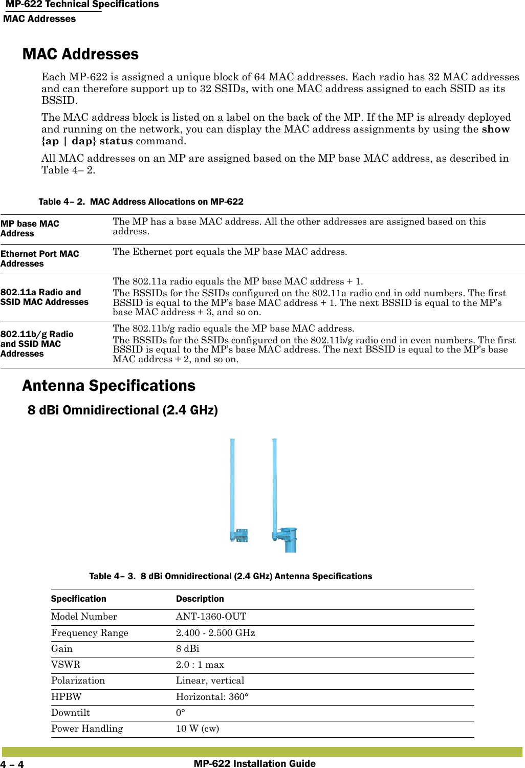  MP-622 Technical SpecificationsMAC AddressesMP-622 Installation Guide4 – 4MAC AddressesEach MP-622 is assigned a unique block of 64 MAC addresses. Each radio has 32 MAC addresses and can therefore support up to 32 SSIDs, with one MAC address assigned to each SSID as its BSSID.The MAC address block is listed on a label on the back of the MP. If the MP is already deployed and running on the network, you can display the MAC address assignments by using the show {ap | dap} status command.All MAC addresses on an MP are assigned based on the MP base MAC address, as described in Table 4– 2.   Antenna Specifications8 dBi Omnidirectional (2.4 GHz)      Table 4– 2.  MAC Address Allocations on MP-622MP base MAC Address The MP has a base MAC address. All the other addresses are assigned based on this address. Ethernet Port MAC Addresses The Ethernet port equals the MP base MAC address.802.11a Radio and SSID MAC Addresses The 802.11a radio equals the MP base MAC address + 1. The BSSIDs for the SSIDs configured on the 802.11a radio end in odd numbers. The first BSSID is equal to the MP’s base MAC address + 1. The next BSSID is equal to the MP’s base MAC address + 3, and so on. 802.11b/g Radio and SSID MAC Addresses The 802.11b/g radio equals the MP base MAC address.  The BSSIDs for the SSIDs configured on the 802.11b/g radio end in even numbers. The first BSSID is equal to the MP’s base MAC address. The next BSSID is equal to the MP’s base MAC address + 2, and so on. Table 4– 3.  8 dBi Omnidirectional (2.4 GHz) Antenna SpecificationsSpecification DescriptionModel Number ANT-1360-OUTFrequency Range 2.400 - 2.500 GHzGain 8 dBiVSWR 2.0 : 1 maxPolarization Linear, verticalHPBW Horizontal: 360°Downtilt 0°Power Handling 10 W (cw)