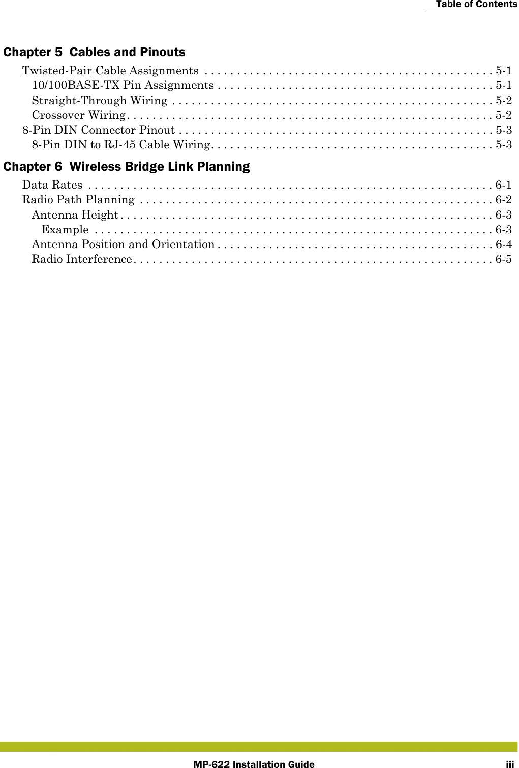 Table of ContentsMP-622 Installation Guide iiiChapter 5  Cables and PinoutsTwisted-Pair Cable Assignments  . . . . . . . . . . . . . . . . . . . . . . . . . . . . . . . . . . . . . . . . . . . . . 5-110/100BASE-TX Pin Assignments . . . . . . . . . . . . . . . . . . . . . . . . . . . . . . . . . . . . . . . . . . . 5-1Straight-Through Wiring . . . . . . . . . . . . . . . . . . . . . . . . . . . . . . . . . . . . . . . . . . . . . . . . . . 5-2Crossover Wiring. . . . . . . . . . . . . . . . . . . . . . . . . . . . . . . . . . . . . . . . . . . . . . . . . . . . . . . . .5-28-Pin DIN Connector Pinout . . . . . . . . . . . . . . . . . . . . . . . . . . . . . . . . . . . . . . . . . . . . . . . . . 5-38-Pin DIN to RJ-45 Cable Wiring. . . . . . . . . . . . . . . . . . . . . . . . . . . . . . . . . . . . . . . . . . . . 5-3Chapter 6  Wireless Bridge Link PlanningData Rates  . . . . . . . . . . . . . . . . . . . . . . . . . . . . . . . . . . . . . . . . . . . . . . . . . . . . . . . . . . . . . . . 6-1Radio Path Planning  . . . . . . . . . . . . . . . . . . . . . . . . . . . . . . . . . . . . . . . . . . . . . . . . . . . . . . .6-2Antenna Height . . . . . . . . . . . . . . . . . . . . . . . . . . . . . . . . . . . . . . . . . . . . . . . . . . . . . . . . . .6-3Example  . . . . . . . . . . . . . . . . . . . . . . . . . . . . . . . . . . . . . . . . . . . . . . . . . . . . . . . . . . . . . . 6-3Antenna Position and Orientation . . . . . . . . . . . . . . . . . . . . . . . . . . . . . . . . . . . . . . . . . . . 6-4Radio Interference. . . . . . . . . . . . . . . . . . . . . . . . . . . . . . . . . . . . . . . . . . . . . . . . . . . . . . . .6-5