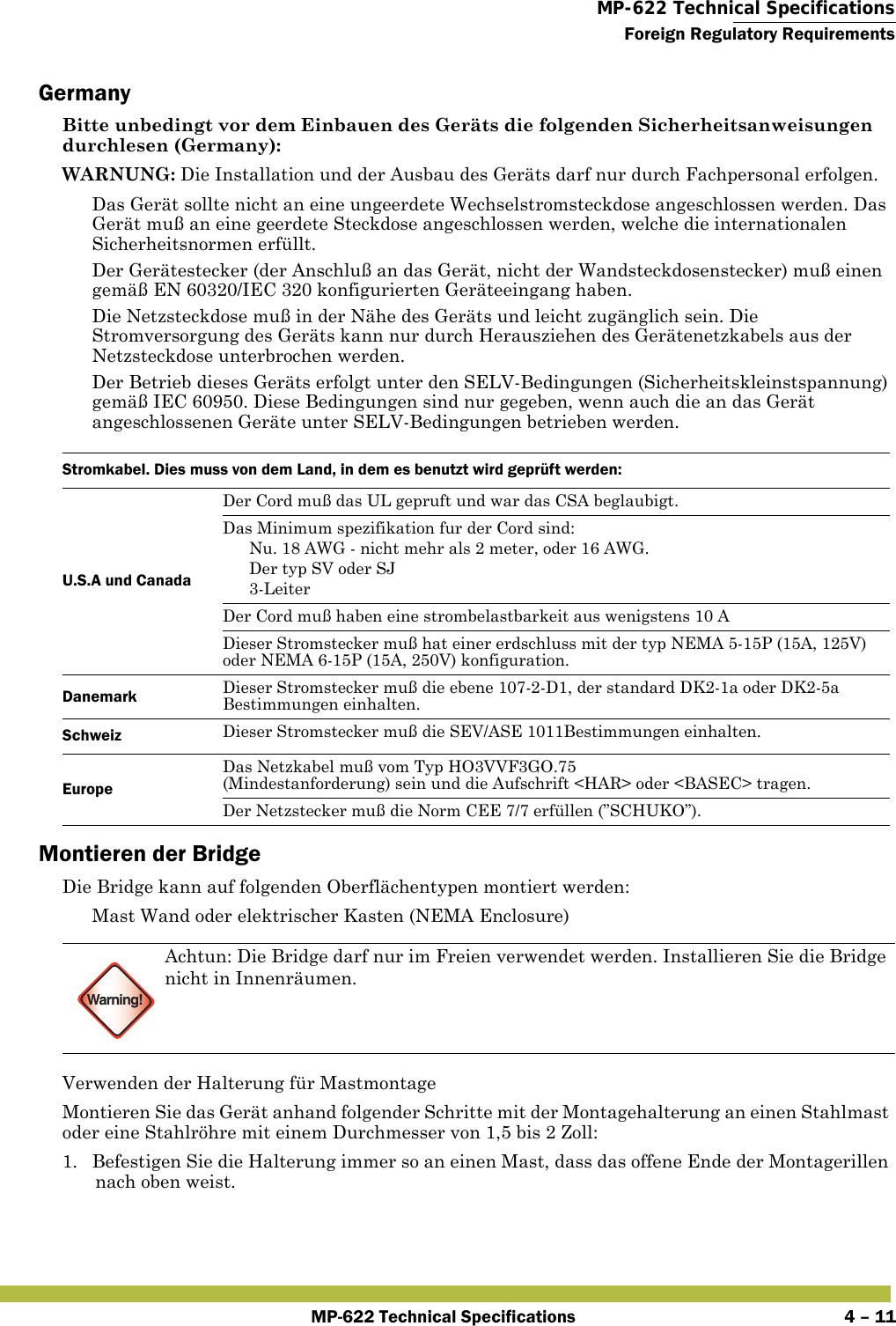  MP-622 Technical SpecificationsForeign Regulatory RequirementsMP-622 Technical Specifications 4 – 11GermanyBitte unbedingt vor dem Einbauen des Geräts die folgenden Sicherheitsanweisungen durchlesen (Germany):WARNUNG: Die Installation und der Ausbau des Geräts darf nur durch Fachpersonal erfolgen. Das Gerät sollte nicht an eine ungeerdete Wechselstromsteckdose angeschlossen werden. Das Gerät muß an eine geerdete Steckdose angeschlossen werden, welche die internationalen Sicherheitsnormen erfüllt. Der Gerätestecker (der Anschluß an das Gerät, nicht der Wandsteckdosenstecker) muß einen gemäß EN 60320/IEC 320 konfigurierten Geräteeingang haben. Die Netzsteckdose muß in der Nähe des Geräts und leicht zugänglich sein. Die Stromversorgung des Geräts kann nur durch Herausziehen des Gerätenetzkabels aus der Netzsteckdose unterbrochen werden. Der Betrieb dieses Geräts erfolgt unter den SELV-Bedingungen (Sicherheitskleinstspannung) gemäß IEC 60950. Diese Bedingungen sind nur gegeben, wenn auch die an das Gerät angeschlossenen Geräte unter SELV-Bedingungen betrieben werden.Montieren der BridgeDie Bridge kann auf folgenden Oberflächentypen montiert werden: Mast Wand oder elektrischer Kasten (NEMA Enclosure)Verwenden der Halterung für MastmontageMontieren Sie das Gerät anhand folgender Schritte mit der Montagehalterung an einen Stahlmast oder eine Stahlröhre mit einem Durchmesser von 1,5 bis 2 Zoll:1. Befestigen Sie die Halterung immer so an einen Mast, dass das offene Ende der Montagerillen nach oben weist.Stromkabel. Dies muss von dem Land, in dem es benutzt wird geprüft werden:U.S.A und CanadaDer Cord muß das UL gepruft und war das CSA beglaubigt.Das Minimum spezifikation fur der Cord sind: Nu. 18 AWG - nicht mehr als 2 meter, oder 16 AWG. Der typ SV oder SJ 3-LeiterDer Cord muß haben eine strombelastbarkeit aus wenigstens 10 ADieser Stromstecker muß hat einer erdschluss mit der typ NEMA 5-15P (15A, 125V) oder NEMA 6-15P (15A, 250V) konfiguration. Danemark Dieser Stromstecker muß die ebene 107-2-D1, der standard DK2-1a oder DK2-5a Bestimmungen einhalten.Schweiz Dieser Stromstecker muß die SEV/ASE 1011Bestimmungen einhalten.EuropeDas Netzkabel muß vom Typ HO3VVF3GO.75(Mindestanforderung) sein und die Aufschrift &lt;HAR&gt; oder &lt;BASEC&gt; tragen.Der Netzstecker muß die Norm CEE 7/7 erfüllen (”SCHUKO”).Warning!Achtun: Die Bridge darf nur im Freien verwendet werden. Installieren Sie die Bridge nicht in Innenräumen.