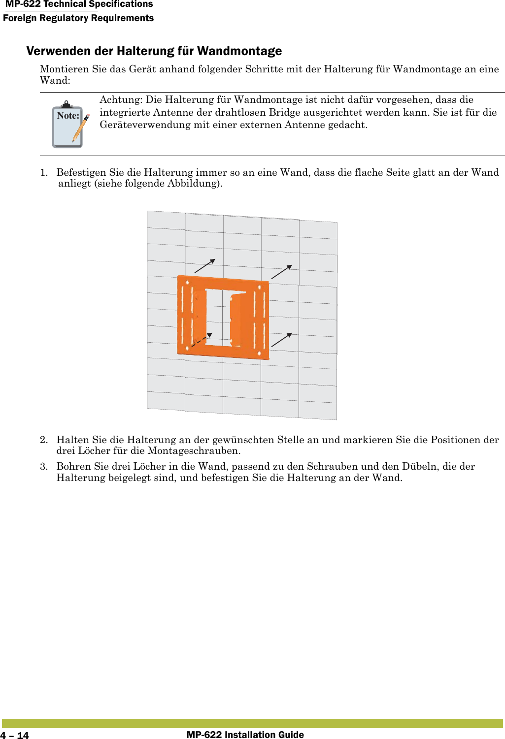  MP-622 Technical SpecificationsForeign Regulatory RequirementsMP-622 Installation Guide4 – 14Verwenden der Halterung für WandmontageMontieren Sie das Gerät anhand folgender Schritte mit der Halterung für Wandmontage an eine Wand:1. Befestigen Sie die Halterung immer so an eine Wand, dass die flache Seite glatt an der Wand anliegt (siehe folgende Abbildung).2. Halten Sie die Halterung an der gewünschten Stelle an und markieren Sie die Positionen der drei Löcher für die Montageschrauben.3. Bohren Sie drei Löcher in die Wand, passend zu den Schrauben und den Dübeln, die der Halterung beigelegt sind, und befestigen Sie die Halterung an der Wand.Note:Achtung: Die Halterung für Wandmontage ist nicht dafür vorgesehen, dass die integrierte Antenne der drahtlosen Bridge ausgerichtet werden kann. Sie ist für die Geräteverwendung mit einer externen Antenne gedacht.