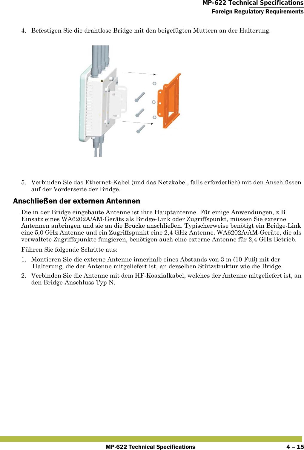  MP-622 Technical SpecificationsForeign Regulatory RequirementsMP-622 Technical Specifications 4 – 154. Befestigen Sie die drahtlose Bridge mit den beigefügten Muttern an der Halterung.5. Verbinden Sie das Ethernet-Kabel (und das Netzkabel, falls erforderlich) mit den Anschlüssen auf der Vorderseite der Bridge.Anschließen der externen AntennenDie in der Bridge eingebaute Antenne ist ihre Hauptantenne. Für einige Anwendungen, z.B. Einsatz eines WA6202A/AM-Geräts als Bridge-Link oder Zugriffspunkt, müssen Sie externe Antennen anbringen und sie an die Brücke anschließen. Typischerweise benötigt ein Bridge-Link eine 5,0 GHz Antenne und ein Zugriffspunkt eine 2,4 GHz Antenne. WA6202A/AM-Geräte, die als verwaltete Zugriffspunkte fungieren, benötigen auch eine externe Antenne für 2,4 GHz Betrieb.Führen Sie folgende Schritte aus:1. Montieren Sie die externe Antenne innerhalb eines Abstands von 3 m (10 Fuß) mit der Halterung, die der Antenne mitgeliefert ist, an derselben Stützstruktur wie die Bridge.2. Verbinden Sie die Antenne mit dem HF-Koaxialkabel, welches der Antenne mitgeliefert ist, an den Bridge-Anschluss Typ N.