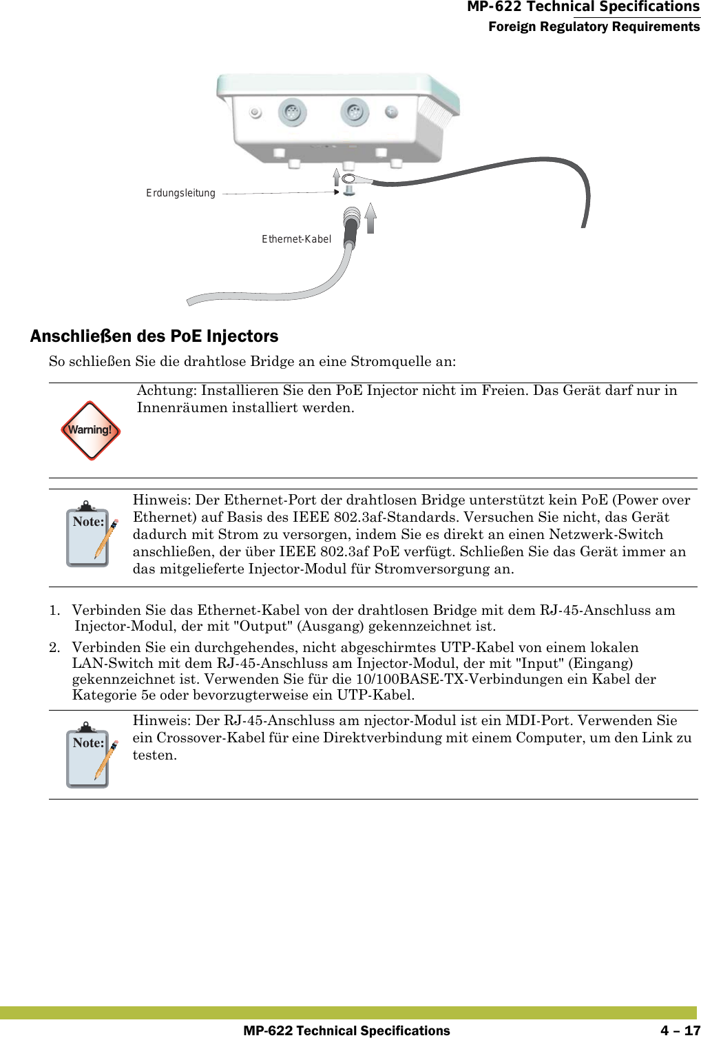  MP-622 Technical SpecificationsForeign Regulatory RequirementsMP-622 Technical Specifications 4 – 17Anschließen des PoE InjectorsSo schließen Sie die drahtlose Bridge an eine Stromquelle an:1. Verbinden Sie das Ethernet-Kabel von der drahtlosen Bridge mit dem RJ-45-Anschluss am Injector-Modul, der mit &quot;Output&quot; (Ausgang) gekennzeichnet ist.2. Verbinden Sie ein durchgehendes, nicht abgeschirmtes UTP-Kabel von einem lokalen LAN-Switch mit dem RJ-45-Anschluss am Injector-Modul, der mit &quot;Input&quot; (Eingang) gekennzeichnet ist. Verwenden Sie für die 10/100BASE-TX-Verbindungen ein Kabel der Kategorie 5e oder bevorzugterweise ein UTP-Kabel.Warning!Achtung: Installieren Sie den PoE Injector nicht im Freien. Das Gerät darf nur in Innenräumen installiert werden.Note:Hinweis: Der Ethernet-Port der drahtlosen Bridge unterstützt kein PoE (Power over Ethernet) auf Basis des IEEE 802.3af-Standards. Versuchen Sie nicht, das Gerät dadurch mit Strom zu versorgen, indem Sie es direkt an einen Netzwerk-Switch anschließen, der über IEEE 802.3af PoE verfügt. Schließen Sie das Gerät immer an das mitgelieferte Injector-Modul für Stromversorgung an.Note:Hinweis: Der RJ-45-Anschluss am njector-Modul ist ein MDI-Port. Verwenden Sie ein Crossover-Kabel für eine Direktverbindung mit einem Computer, um den Link zu testen.Ethernet-KabelErdungsleitung