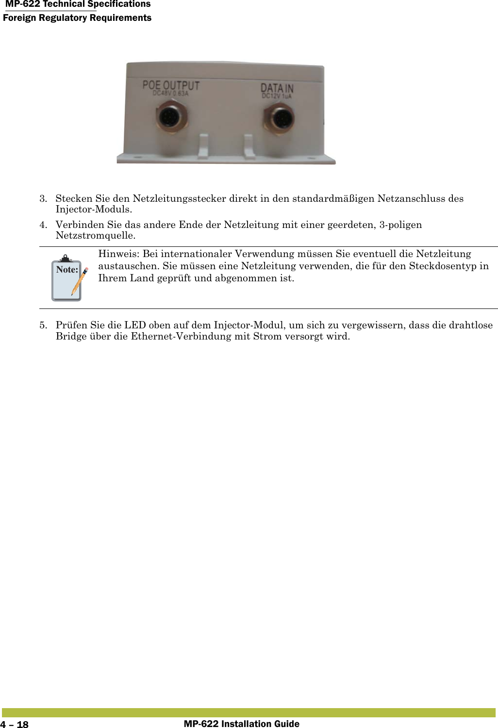  MP-622 Technical SpecificationsForeign Regulatory RequirementsMP-622 Installation Guide4 – 183. Stecken Sie den Netzleitungsstecker direkt in den standardmäßigen Netzanschluss des Injector-Moduls.4. Verbinden Sie das andere Ende der Netzleitung mit einer geerdeten, 3-poligen Netzstromquelle.5. Prüfen Sie die LED oben auf dem Injector-Modul, um sich zu vergewissern, dass die drahtlose Bridge über die Ethernet-Verbindung mit Strom versorgt wird.Note:Hinweis: Bei internationaler Verwendung müssen Sie eventuell die Netzleitung austauschen. Sie müssen eine Netzleitung verwenden, die für den Steckdosentyp in Ihrem Land geprüft und abgenommen ist.