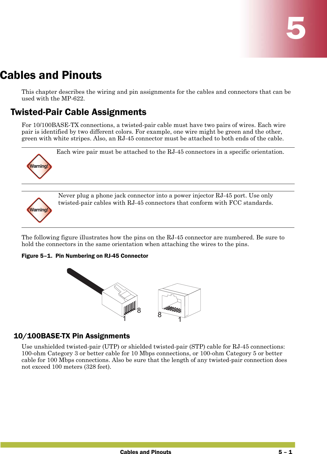 Cables and Pinouts 5 – 155Cables and PinoutsThis chapter describes the wiring and pin assignments for the cables and connectors that can be used with the MP-622.Twisted-Pair Cable AssignmentsFor 10/100BASE-TX connections, a twisted-pair cable must have two pairs of wires. Each wire pair is identified by two different colors. For example, one wire might be green and the other, green with white stripes. Also, an RJ-45 connector must be attached to both ends of the cable.  The following figure illustrates how the pins on the RJ-45 connector are numbered. Be sure to hold the connectors in the same orientation when attaching the wires to the pins.Figure 5–1.  Pin Numbering on RJ-45 Connector   10/100BASE-TX Pin AssignmentsUse unshielded twisted-pair (UTP) or shielded twisted-pair (STP) cable for RJ-45 connections: 100-ohm Category 3 or better cable for 10 Mbps connections, or 100-ohm Category 5 or better cable for 100 Mbps connections. Also be sure that the length of any twisted-pair connection does not exceed 100 meters (328 feet).Warning!Each wire pair must be attached to the RJ-45 connectors in a specific orientation.Warning!Never plug a phone jack connector into a power injector RJ-45 port. Use only twisted-pair cables with RJ-45 connectors that conform with FCC standards.1881