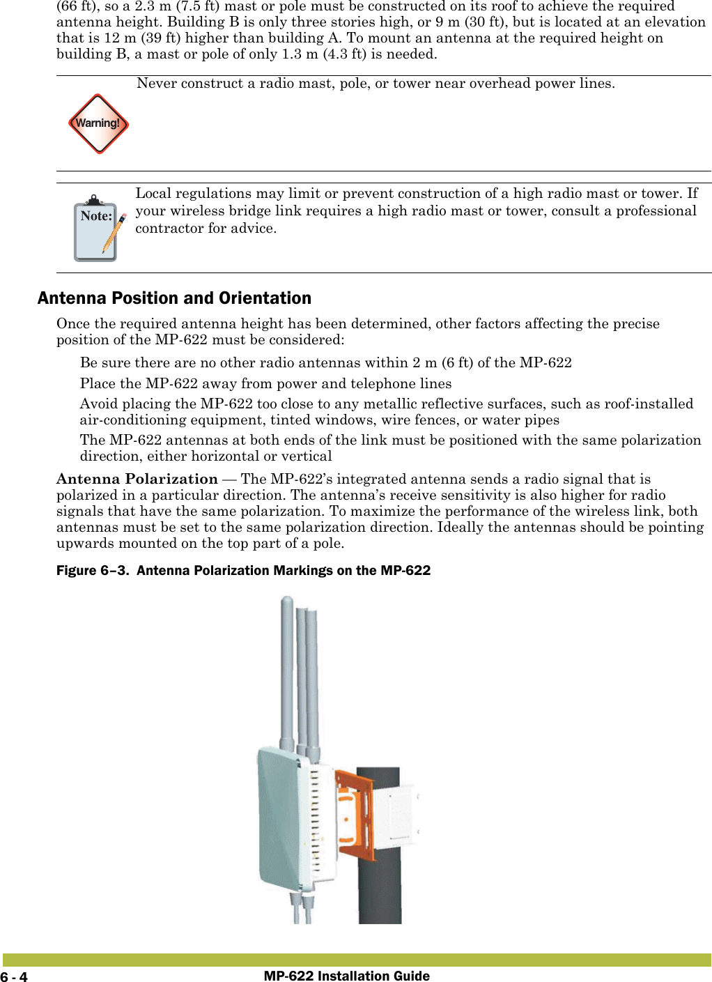 MP-622 Installation Guide6 - 4(66 ft), so a 2.3 m (7.5 ft) mast or pole must be constructed on its roof to achieve the required antenna height. Building B is only three stories high, or 9 m (30 ft), but is located at an elevation that is 12 m (39 ft) higher than building A. To mount an antenna at the required height on building B, a mast or pole of only 1.3 m (4.3 ft) is needed. Antenna Position and OrientationOnce the required antenna height has been determined, other factors affecting the precise position of the MP-622 must be considered: Be sure there are no other radio antennas within 2 m (6 ft) of the MP-622 Place the MP-622 away from power and telephone lines Avoid placing the MP-622 too close to any metallic reflective surfaces, such as roof-installed air-conditioning equipment, tinted windows, wire fences, or water pipes The MP-622 antennas at both ends of the link must be positioned with the same polarization direction, either horizontal or verticalAntenna Polarization — The MP-622’s integrated antenna sends a radio signal that is polarized in a particular direction. The antenna’s receive sensitivity is also higher for radio signals that have the same polarization. To maximize the performance of the wireless link, both antennas must be set to the same polarization direction. Ideally the antennas should be pointing upwards mounted on the top part of a pole.Figure 6–3.  Antenna Polarization Markings on the MP-622   Warning!Never construct a radio mast, pole, or tower near overhead power lines.Note:Local regulations may limit or prevent construction of a high radio mast or tower. If your wireless bridge link requires a high radio mast or tower, consult a professional contractor for advice.